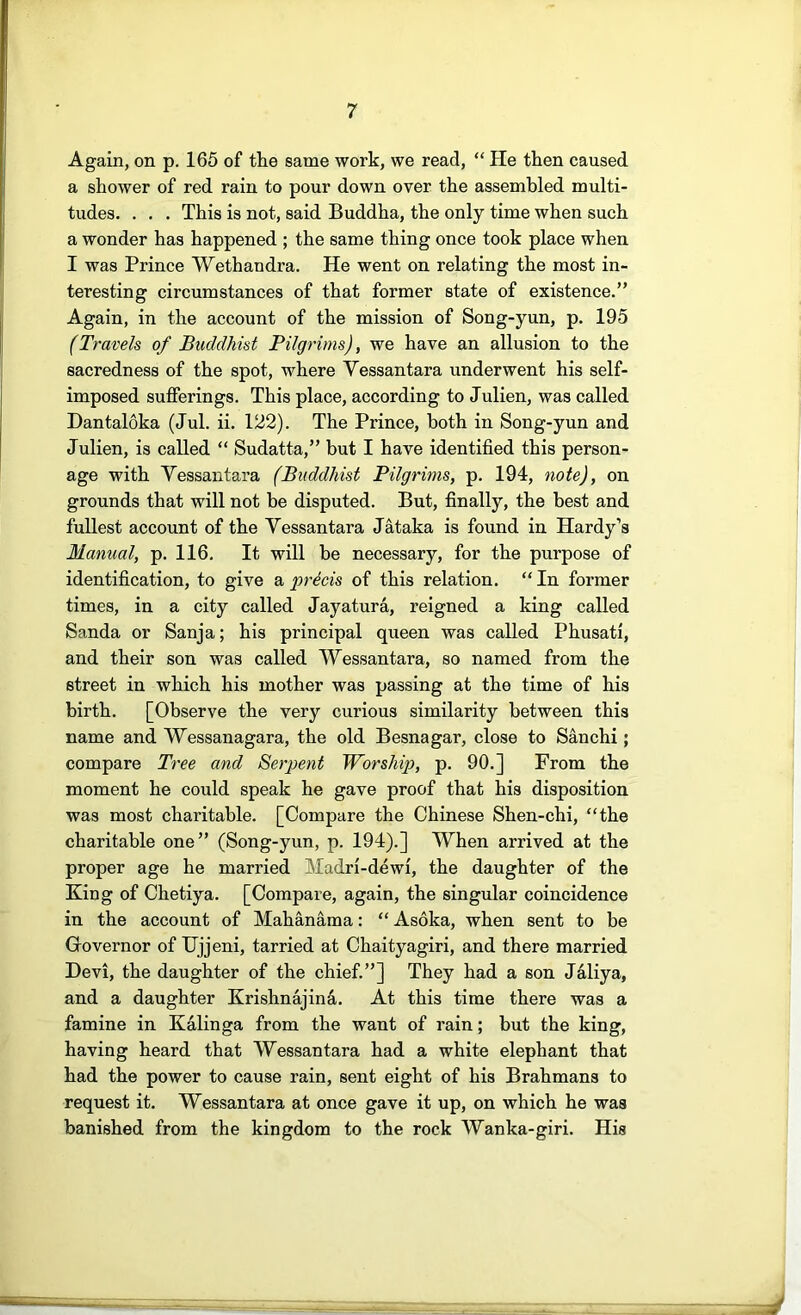 Again, on p. 165 of the same work, we read, “ He then caused a shower of red rain to pour down over the assembled multi- tudes. . . . This is not, said Buddha, the only time when such a wonder has happened ; the same thing once took place when I was Prince Wethandra. He went on relating the most in- teresting circumstances of that former state of existence.” Again, in the account of the mission of Song-yun, p. 195 (Travels of Buddhist Bilgrims), we have an allusion to the sacredness of the spot, where Yessantara underwent his self- imposed sufferings. This place, according to Julien, was called Dantaloka (Jul. ii. 122). The Prince, both in Song-yun and Julien, is called “ Sudatta,” but I have identified this person- age with Yessantara (Buddhist Pilgrims, p. 194, note), on grounds that will not be disputed. But, finally, the best and fullest account of the Yessantara Jataka is found in Hardy’s Manual, p. 116. It will be necessary, for the purpose of identification, to give a precis of this relation. “ In former times, in a city called Jayatura, reigned a king called Sanda or Sanja; his principal queen was called Phusati, and their son was called Wessantara, so named from the street in which his mother was passing at the time of his birth. [Observe the very curious similarity between this name and Wessanagara, the old Besnagar, close to Sanchi; compare Tree and Berpent Worship, p. 90.] From the moment he could speak he gave proof that his disposition was most charitable. [Compare the Chinese Shen-chi, “the charitable one” (Song-yun, p. 194).] When arrived at the proper age he married Madri-dewi, the daughter of the King of Chetiya. [Compare, again, the singular coincidence in the account of Mahanama: “ Asoka, when sent to be Governor of Hjjeni, tarried at Chaityagiri, and there married Devi, the daughter of the chief.”] They had a son Jdliya, and a daughter KrishnajinS.. At this time there was a famine in Kalin ga from the want of rain; but the king, having heard that Wessantara had a white elephant that had the power to cause rain, sent eight of his Brahmans to request it. Wessantara at once gave it up, on which he was banished from the kingdom to the rock Wanka-giri. His