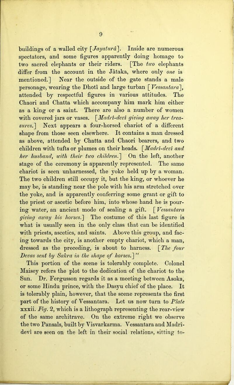 buildings of a walled city \_Jayatura]. Inside are numerous spectators, and some figures apparently doing homage to two sacred elephants or their riders. [The tico elephants differ from the account in the Jataka, where only one is mentioned.] Near the outside of the gate stands a male personage, wearing the Dhoti and large turban [ Vessantara\, attended by respectful figures in various attitudes. The Chaori and Chatta which accompany him mark him either as a king or a saint. There are also a number of women with covered jars or vases. \_Madi’i-devi giving away her trea- sures.'] Next appears a four-horsed chariot of a different shape from those seen elsewhere. It contains a man dressed as above, attended by Chatta and Chaori bearers, and two children with tufts or plumes on their heads. \_Madri-devi and her husband, tcith their tioo children.] On the left, another stage of the ceremony is apparently represented. The same chariot is seen unharnessed, the yoke held up by a woman. The two children still occupy it, but the king, or whoever he may be, is standing near the pole with his arm stretched over the yoke, and is apparently conferring some grant or gift to the priest or ascetic before him, into whose hand he is pour- ing water, an ancient mode of sealing a gift. [ Vessantara giving aivay his horses.] The costume of this last figure is what is usually seen in the only class that can be identified with priests, ascetics, and saints. Above this group, and fac- ing towards the city, is another empty chariot, which a man, dressed as the preceding, is about to harness. [_The four Devas sent by SaJcra in the shape of horses.] ” This portion of the scene is tolerably complete. Colonel Maisey refers the plot to the dedication of the chariot to the Sun. Dr. Fergusson regards it as a meeting between Asoka, or some Hindu prince, with the Dasyu chief of the place. It is tolerably plain, however, that the scene represents the first part of the history of Vessantara. Let us now turn to Plate xxxii. Fig. 2, which is a lithograph representing the rear-view of the same architrave. On the extreme right we observe the two Pansals, built by Visvarkarma. Vessantara and Madri- devi are seen on the left in their social relations, sitting to-