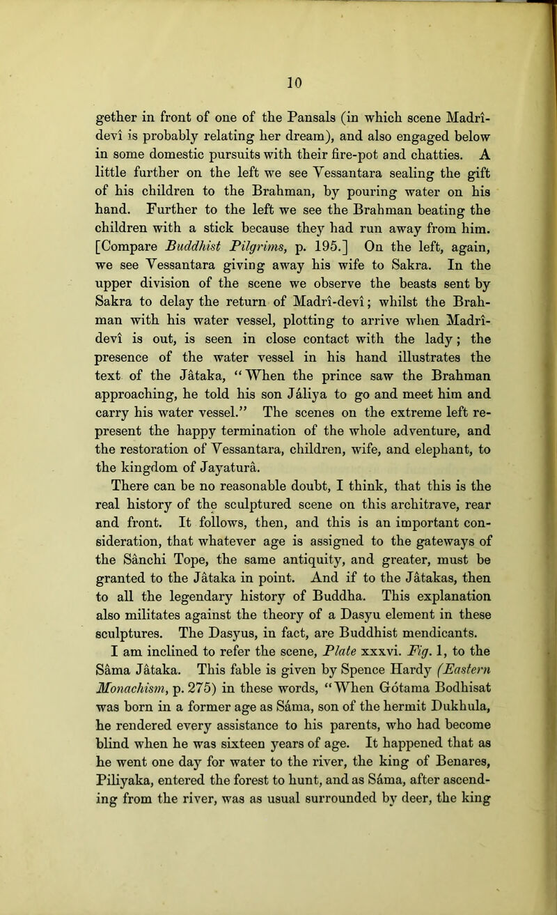 gether in front of one of the Pansals (in which scene Madri- devi is probably relating her dream), and also engaged below in some domestic pursuits with their fire-pot and chatties. A little further on the left we see Yessantara sealing the gift of his children to the Brahman, by pouring water on his hand. Further to the left we see the Brahman beating the children with a stick because they had run away from him. [Compare Buddhist Bilgrims, p. 195.] On the left, again, we see Yessantara giving away his wife to Sakra. In the upper division of the scene we observe the beasts sent by Sakra to delay the return of Madri-devi; whilst the Brah- man with his water vessel, plotting to arrive when Madri- devi is out, is seen in close contact with the lady; the presence of the water vessel in his hand illustrates the text of the Jataka, “When the prince saw the Brahman approaching, he told his son Jaliya to go and meet him and carry his water vessel.” The scenes on the extreme left re- present the happy termination of the whole adventure, and the restoration of Yessantara, children, wife, and elephant, to the kingdom of Jayatura. There can be no reasonable doubt, I think, that this is the real history of the sculptured scene on this architrave, rear and front. It follows, then, and this is an important con- sideration, that whatever age is assigned to the gateways of the Sanchi Tope, the same antiquity, and greater, must be granted to the Jataka in point. And if to the Jatakas, then to all the legendary history of Buddha. This explanation also militates against the theory of a Dasyu element in these sculptures. The Dasyus, in fact, are Buddhist mendicants. I am inclined to refer the scene, Plate xxxvi. Fig. 1, to the Sama Jataka. This fable is given by Spence Hardy (Eastern Monachism, p. 275) in these words, “When Gotama Bodhisat was born in a former age as Sama, son of the hermit Dukhula, he rendered every assistance to his parents, who had become blind when he was sixteen years of age. It happened that as he went one day for water to the river, the king of Benares, Piliyaka, entered the forest to hunt, and as Sdma, after ascend- ing from the river, was as usual surrounded by deer, the king