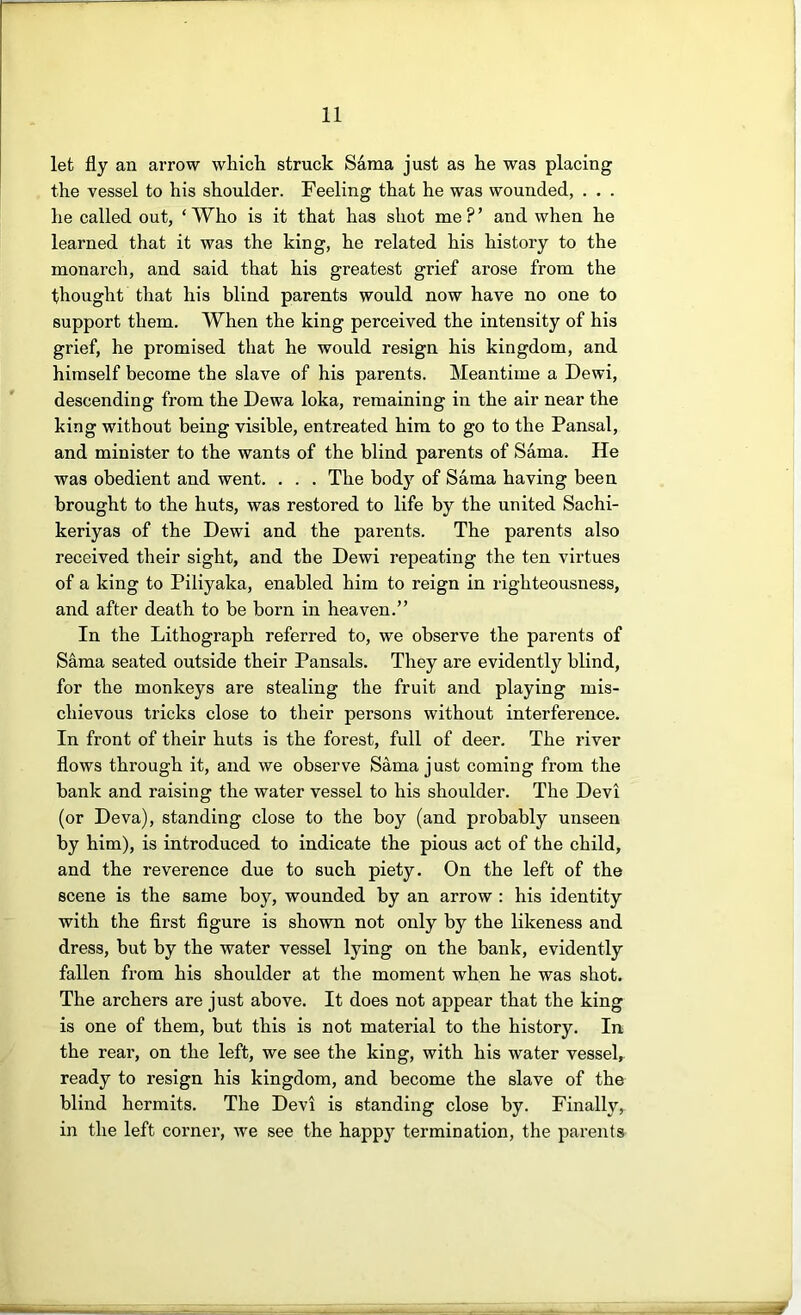 let fly an arrow which struck Sama just as he was placing the vessel to his shoulder. Feeling that he was wounded, . . . he called out, ‘ Who is it that has shot me ? ’ and when he learned that it was the king, he related his history to the monarch, and said that his greatest grief arose from the thought that his blind parents would now have no one to support them. When the king perceived the intensity of his grief, he promised that he would resign his kingdom, and himself become the slave of his parents. Meantime a Dewi, descending from the Dewa loka, remaining in the air near the king without being visible, entreated him to go to the Pansal, and minister to the wants of the blind parents of Sama. He was obedient and went. . . . The bodj'’ of Sama having been brought to the huts, was restored to life by the united Sachi- keriyas of the Dewi and the parents. The parents also received their sight, and the Dewi repeating the ten virtues of a king to Piliyaka, enabled him to reign in righteousness, and after death to be born in heaven.” In the Lithograph referred to, we observe the parents of Sama seated outside their Pansals. They are evidently blind, for the monkeys are stealing the fruit and playing mis- chievous tricks close to their persons without interference. In front of their huts is the forest, full of deer. The river flows through it, and we observe Sama just coming from the bank and raising the water vessel to his shoulder. The Devi (or Deva), standing close to the boy (and probably unseen by him), is introduced to indicate the pious act of the child, and the reverence due to such piety. On the left of the scene is the same boy, wounded by an arrow : his identity with the flrst figure is shown not only by the likeness and dress, but by the water vessel lying on the bank, evidently fallen from his shoulder at the moment when he was shot. The archers are just above. It does not appear that the king is one of them, but this is not material to the history. In the rear, on the left, we see the king, with his water vessel, ready to resign his kingdom, and become the slave of the blind hermits. The Devi is standing close by. Finally, in the left corner, we see the happy termination, the parents