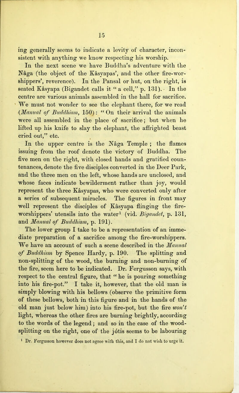 ing generally seems to indicate a levity of character, incon- sistent with anything we know respecting his worship. In the next scene we have Buddha’s adventure with the Naga (the object of the Kasyapas’, and the other fire-wor- shippers’, reverence). In the Pansal or hut, on the right, is seated Kasyapa (Bigandet calls it “ a cell,” p. 131). In the centre are various animals assembled in the hall for sacrifice. ' We must not wonder to see the elephant there, for we read (Manual of Buddhism, 150): “ On their arrival the animals were all assembled in the place of sacrifice; but when he lifted up his knife to slay the elephant, the affrighted beast cried out,” etc. In the upper centre is the Naga Temple ; the flames issuing from the roof denote the victory of Buddha. The five men on the right, with closed hands and gratified coun- tenances, denote the five disciples converted in the Deer Park, and the three men on the left, whose hands are unclosed, and whose faces indicate bewilderment rather than joy, would represent the three Kasyapas, who were converted only after a series of subsequent miracles. The figures in front may well represent the disciples of Kasyapa flinging the fire- worshippers’ utensils into the water ^ (vid. Bigandet, p. 131, and Manual of Buddhism, p. 191). The lower group I take to be a representation of an imme- diate preparation of a sacrifice among the fire-worshippers. We have an account of such a scene described in the Manual of Buddhism by Spence Hardy, p. 190. The splitting and non-splitting of the wood, the burning and non-burning of the fire, seem here to be indicated. Dr. Fergusson says, with respect to the central figure, that “ he is pouring something into his fire-pot.” I take it, however, that the old man is simply blowing with his bellows (observe the primitive form of these bellows, both in this figure and in the hands of the old man just below him) into his fire-pot, but the fire won’t light, whereas the other fires are burning brightly, according to the words of the legend; and so in the case of the wood- splitting on the right, one of the jotis seems to be labouring ' Dr. Fergusson however does not agree with this, and I do not wish to urge it.