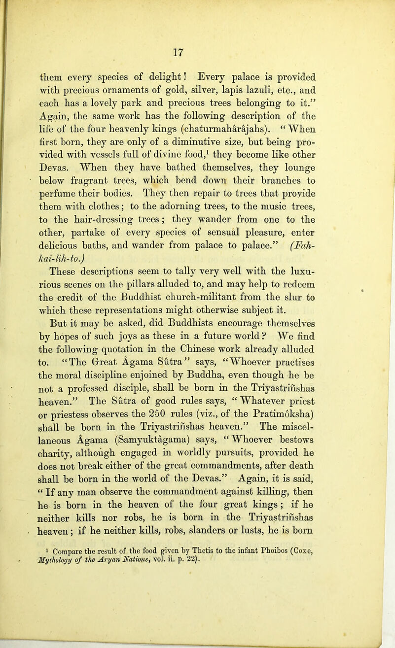 them every species of delight! Every palace is provided with precious ornaments of gold, silver, lapis lazuli, etc., and each has a lovely park and precious trees belonging to it.” Again, the same work has the following description of the life of the four heavenly kings (chaturmaharajahs). “When first born, they are only of a diminutive size, but being pro- vided with vessels full of divine food,^ they become like other Devas. When they have bathed themselves, they lounge below fragrant trees, which bend down their branches to perfume their bodies. They then repair to trees that provide them with clothes; to the adorning trees, to the music trees, to the hair-dressing trees; they wander from one to the other, partake of every species of sensual pleasure, enter delicious baths, and wander from palace to palace.” (Fah- kai-lih-to.) These descriptions seem to tally very well with the luxu- rious scenes on the pillars alluded to, and may help to redeem the credit of the Buddhist church-militant from the slur to which these representations might otherwise subject it. But it may be asked, did Buddhists encourage themselves by hopes of such joys as these in a future world? We find the following quotation in the Chinese work already alluded to. “The Great Agama Sutra” says, “Whoever practises the moral discipline enjoined by Buddha, even though he be not a professed disciple, shall be born in the Triyastrifishas heaven.” The Sutra of good rules says, “ Whatever priest or priestess observes the 250 rules (viz., of the Pratimoksha) shall be born in the Triyastrifishas heaven.” The miscel- laneous Agama (Samyuktagama) says, “Whoever bestows charity, although engaged in worldly pursuits, provided he does not break either of the great commandments, after death shall be born in the world of the Devas.” Again, it is said, “ If any man observe the commandment against killing, then he is born in the heaven of the four great kings; if he neither kills nor robs, he is born in the Triyastrifishas heaven; if he neither kills, robs, slanders or lusts, he is born I Compare the result of the food given by Thetis to the infant Phoibos (Coze, Mythology of the Aryan Nations, vol. ii. p. 22).