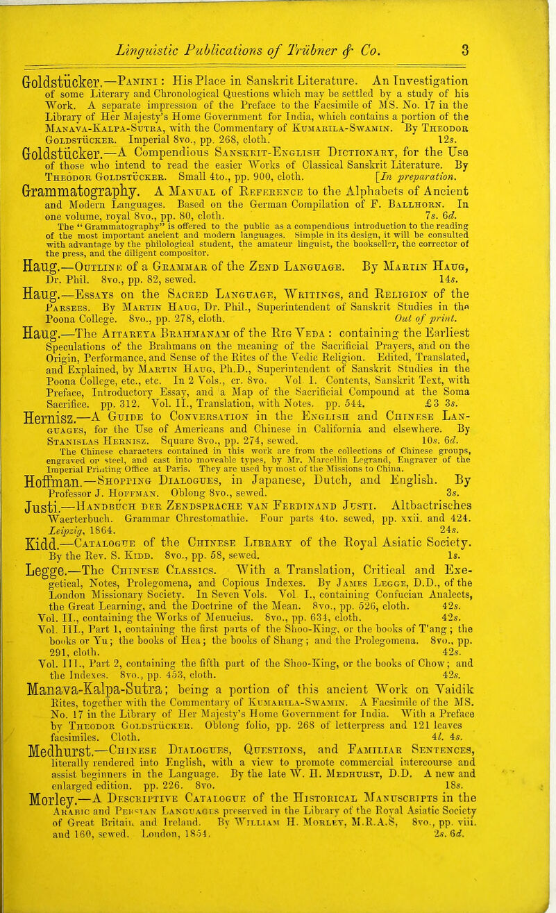 Goldstiick©!.—-Panini: His Place in Sanskrit Literature. An Investigation of some Literary and Chronological Questions which may he settled by a study of his Work. A separate impression of the Preface to the Facsimile of MS. No. 17 in the Library of Her Majesty’s Home Government for India, which contains a portion of the MjVnava-Kalpa-Sutb,a, with the Commentary of Kumakila-Swamin. By Theodor GoLDSTiicKER. Imperial 8vo., pp. 268, cloth. 12s. Goldstiicker.—L Compendious Sanskrit-English Dictionary, for the IJsa of those who intend to read the easier Works of Classical Sanskrit Literature. By Theodor Goldstuckeb. Small 4to., pp. 900, cloth. \In preparation. Grammatography. A Manual of Hefeernce to the Alphabets of Ancient and Modern Languages. Based on the German Compilation of F. Ballhorn. In one volume, royal 8vo., pp. 80, cloth. 7s. 6(7. The “ Grammatography” is offered to the public as a compendious introduction to the reading of the most important ancient and modem languages. Simple in its design, it will be consulted with advantage by the philological student, the amateur linguist, the bookseller, the corrector of the press, and the diligent compositor. Haug.—Outline of a Grammar of the Zend Language. By Martin Haug, Dr. Phil. 8vo., pp. 82, sewed. 14s. Hang.—Ess.ays on the Sacred Language, Writings, and Heligion of the Parsbes. By Martin Haug, Dr. Phil., Superintendent of Sanskrit Studies in th« Poona College. 8vo., pp. 278, cloth. Out of print. Haug.—The Aitareta Brahmanam of the Rig Yeda : containing the Earliest Speculations of the Brahmans on the meaning of the Sacrificial Prayers, and on the Origin, Performance, and Sense of the Kites of the Vedio Religion. Edited, Translated, and Explained, by Martin Haug, Ph.D., Superintendent of Sanskrit Studies in the Poona College, etc., etc. In 2 Vols., cr. 8vo. VoL 1. Contents, Sanskrit Text, with Preface, Introductory Essay, and a Map of the Sacrificial Compound at the Soma Sacrifice, pp. 312. Vol. II., Translation, with Notes, pp. 544. £3 3s. Hernisz.—L. Guide to Conversation in the English and Chinese Lan- guages, for the Use of Americans and Chinese in California and elsewhere. By Stanislas Hernisz. Square 8vo., pp. 274, sewed. 10.?. 6(7. The Chinese characters contained in this work are from the collections of Chinese groups, engraved on steel, and cast into moveable types, by Mr. Mareellin Legrand, Engraver of the Imperial Printing Office at Paris. They are used by most of the Missions to China. Hoffman.—Shorting Dialogues, in Japanese, Dutch, and English. By Professor J. Hoffman. Oblong 8vo., sewed. 3s. Justi.—Handbijch dee Zendsprache van Ferdinand Justi. Altbactrisches Waerterbuch. Grammar Chrestomathie. Four parts 4to. sewed, pp. xxii. and 424. Leipzig. 1864. 24s. Kidd. ,—Catalogue of the Chinese Library of the Royal Asiatic Society. By the Rev. S. Kidd. 8vo., pp. 58, sewed. Is. LsggS.—The Chinese Classics. With a TraDslation, Critical and Exe- getical, Notes, Prolegomena, and Copious Indexes. By James Legge, D.D., of the London Missionary Society. In Seven Vols. Vol I., containing Confucian Analects, the Great Learning, and the Doctrine of the Mean. 8vo., pp. 526, cloth. 42s. Vol. II., containing the Works of Menucius. 8vo., pp. 634, cloth. 42s. Vol. III., Part 1, containing the first parts of the Shoo-King, or the hooks of T'ang ; tlie books or Yu; the books of Hea; the books of Shang; and the Prolegomena. 8vo., pp. 291, cloth. 42s. Vol. III., Part 2, containing the fifth part of the Shoo-King, or the books of Chow; and tlie Indexes. 8vo., pp. 453, cloth. 42s. Manava-Kalpa-Sutra; beiDg a portion of this ancient Work on Vaidik Bites, together with the Commentary of Kumarila-Swamin. A Facsimile of the MS, No. 17 in the Library of Her Majesty’s Home Government for India. With a Preface by Theodor Goldstuckeb. Oblong folio, pp. 268 of letterpress and 121 leaves facsimiles. Cloth. 47. 4s. Medhurst.—Chinese Dialogues, Questions, and Familiar Sentences, literally rendered into English, with a view to promote commercial intercourse and assist beginners in the Language. By the late W. H. Medhurst, D.D. A new and enlarged edition, pp. 226. 8vo. 18s. Morley.—L. Descriptive Catalogue of the Historical Manuscripts in the Arabic and Pehsian Languages preserved in the Library of the Royal Asiatic Society of Great Britain and Ireland. By William H. Morlea', M.R.A.S, 8vo., pp. viii, and 160, sewed. London, 1854. 2s. 6(7.