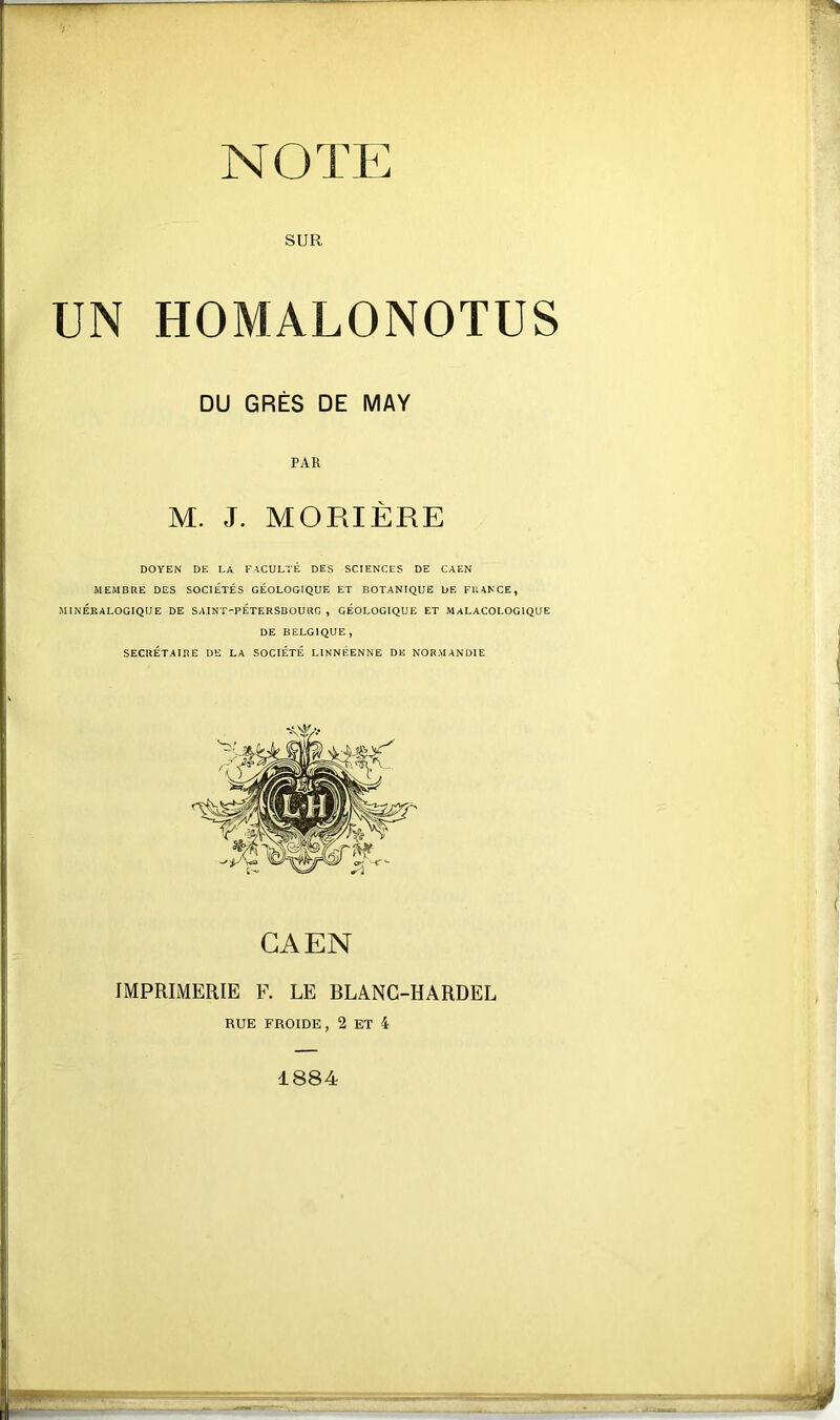 NOTE SUR UN HOMALONOTUS DOYEN DE LA FACULTÉ DES SCIENCES DE CAEN MEMBRE DES SOCIÉTÉS GÉOLOGIQUE ET BOTANIQUE DE FU4NCE, MINÉRALOGIQUE DE SAINT-PETERSBOURG, GÉOLOGIQUE ET MALACOLOGIQUE DE BELGIQUE , SECRÉTAIRE DE LA SOCIÉTÉ LINNÉENNE DK NORMANDIE DU GRÈS DE MAY PAR M. J. MORIÈRE CAEN IMPRIMERIE F. LE BLANC-HARDEL RUE FROIDE, 2 ET 4 1884