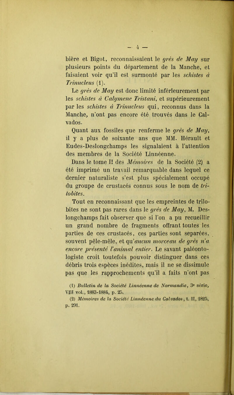 bière et Bigot, reconnaissaient le cjrè& de May sur plusieurs points du département de la Manche, et faisaient voir qu’il est surmonté par les schistes à Trinucleus (1). Le grès de May est donc limité inférieurement par les schistes à Calymene Tristani, et supérieurement par les schistes à Trinucleus qui, reconnus dans la Manche, n’ont pas encore été trouvés dans le Cal- vados. Quant aux fossiles que renferme le grès de May, il y a plus de soixante ans que MM. Hérault et Eudes-Deslongchamps les signalaient à l’attention des membres de la Société Linnéenne. Dans le tome II des Mémoires de la Société (2) a été imprimé un travail remarquable dans lequel ce dernier naturaliste s’est plus spécialement occupé du groupe de crustacés connus sous le nom de tri- tobites. Tout en reconnaissant que les empreintes de trilo- bites ne sont pas rares dans le grès de May, M. Des- longchamps fait observer que si l’on a pu recueillir un grand nombre de fragments olfrant toutes les parties de ces crustacés, ces parties sont séparées, souvent pêle-mêle, et qu’«?/cww morceau de grès n’a encore présenté Vanimal entier. Le savant paléonto- logiste croit toutefois pouvoir distinguer dans ces débris trois espèces inédites, mais il ne se dissimule pas que les rapprochements qu’il a faits n’ont pas (1) Bulletin de la Société Linnéenne de Normandie, 3« série, VIII vol., 1883-1884, p. 25. (2) Mémoires de la Société Linnéenne du Calvados, t. II, 1825, p. 291.