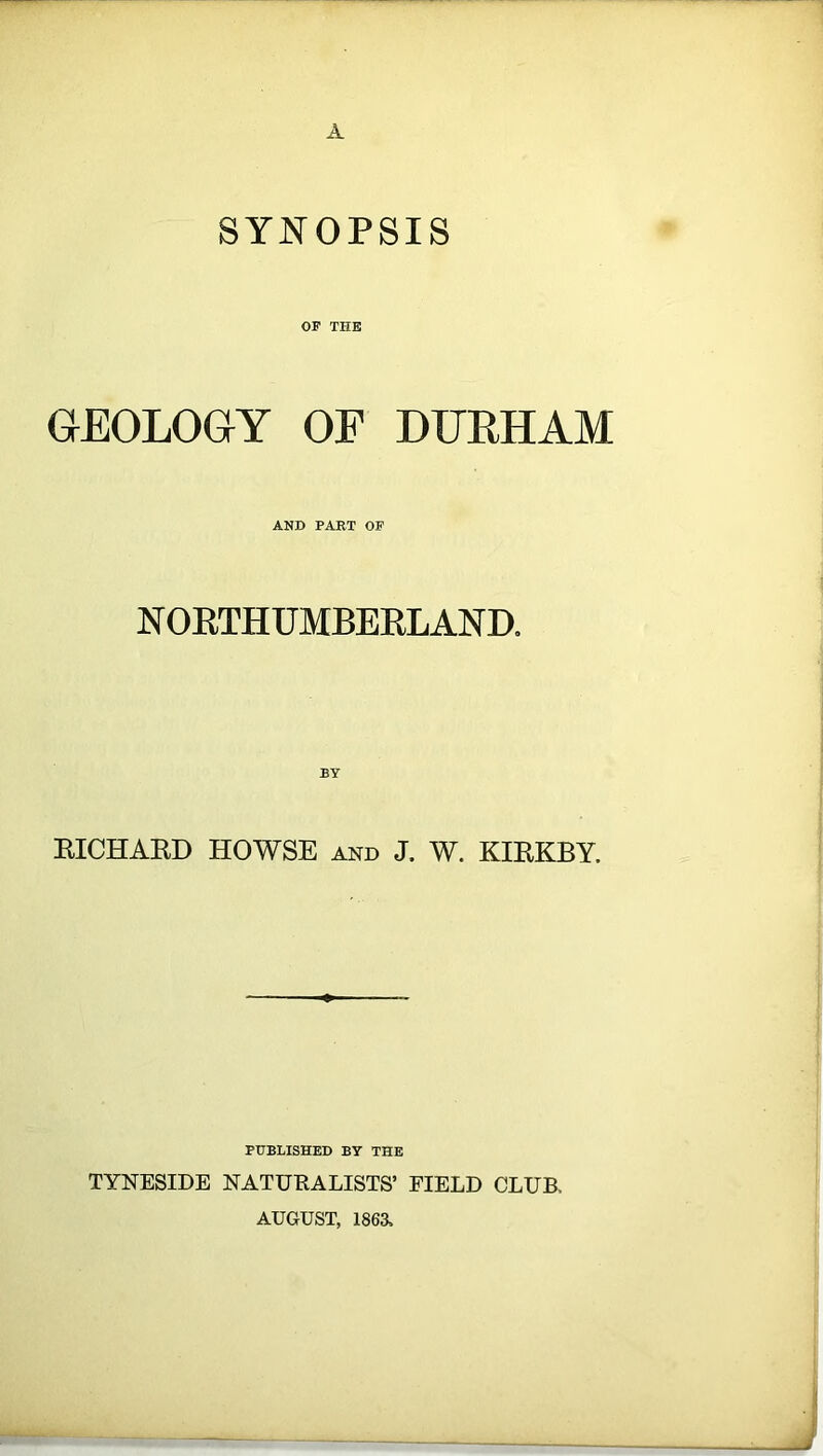 A SYNOPSIS OF TIIE GEOLOGY OF DURHAM AND PART OF NORTHUMBERLAND. BY RICHARD HOWSE and J. W. KIRKBY. PUBLISHED BY THE TYNESIDE NATURALISTS’ FIELD CLUB, AUGUST, 1863.