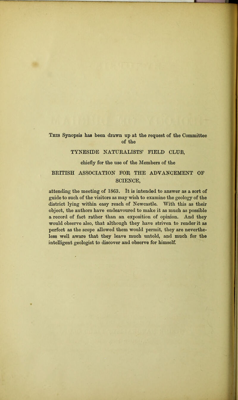 This Synopsis has been drawn up at the request of the Committee of the TYNESIDE NATURALISTS’ FIELD CLUB, chiefly for the use of the Members of the BRITISH ASSOCIATION FOR THE ADVANCEMENT OF SCIENCE, attending the meeting of 1863. It is intended to answer as a sort of guide to such of the visitors as may wish to examine the geology of the district lying within easy reach of Newcastle. With this as their object, the authors have endeavoured to make it as much as possible a record of fact rather than an exposition of opinion. And they would observe also, that although they have striven to render it as perfect as the scope allowed them would permit, they are neverthe- less well aware that they leave much untold, and much for the intelligent geologist to discover and observe for himself.