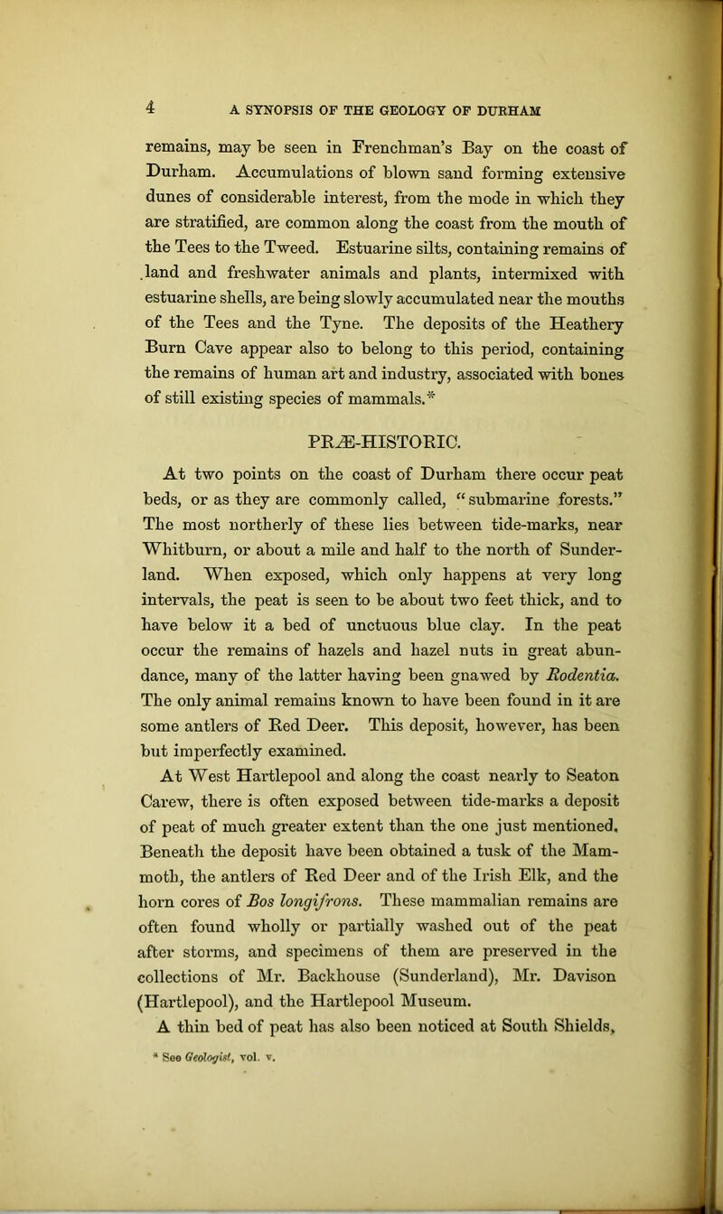 remains, may be seen in Frenchman’s Bay on the coast of Durham. Accumulations of blown sand forming extensive dunes of considerable interest, from the mode in which they are stratified, are common along the coast from the mouth of the Tees to the Tweed. Estuarine silts, containing remains of .land and freshwater animals and plants, intermixed with estuarine shells, are being slowly accumulated near the mouths of the Tees and the Tyne. The deposits of the Heathery Burn Cave appear also to belong to this period, containing the remains of human art and industry, associated with bones of still existing species of mammals. * PRiE-HISTORIC. At two points on the coast of Durham there occur peat beds, or as they are commonly called, “ submarine forests.” The most northerly of these lies between tide-marks, near Whitburn, or about a mile and half to the north of Sunder- land. When exposed, which only happens at very long intervals, the peat is seen to be about two feet thick, and to have below it a bed of unctuous blue clay. In the peat occur the remains of hazels and hazel nuts in great abun- dance, many of the latter having been gnawed by Eodentia. The only animal remains known to have been found in it are some antlers of Red Deer. This deposit, however, has been but imperfectly examined. At West Hartlepool and along the coast nearly to Seaton Carew, there is often exposed between tide-marks a deposit of peat of much greater extent than the one just mentioned. Beneath the deposit have been obtained a tusk of the Mam- moth, the antlers of Red Deer and of the Irish Elk, and the horn cores of Bos longifrons. These mammalian remains are often found wholly or partially washed out of the peat after storms, and specimens of them are preserved in the collections of Mr. Backhouse (Sunderland), Mr. Davison (Hartlepool), and the Hartlepool Museum. A thin bed of peat has also been noticed at South Shields, * See Geologist, vol. v.