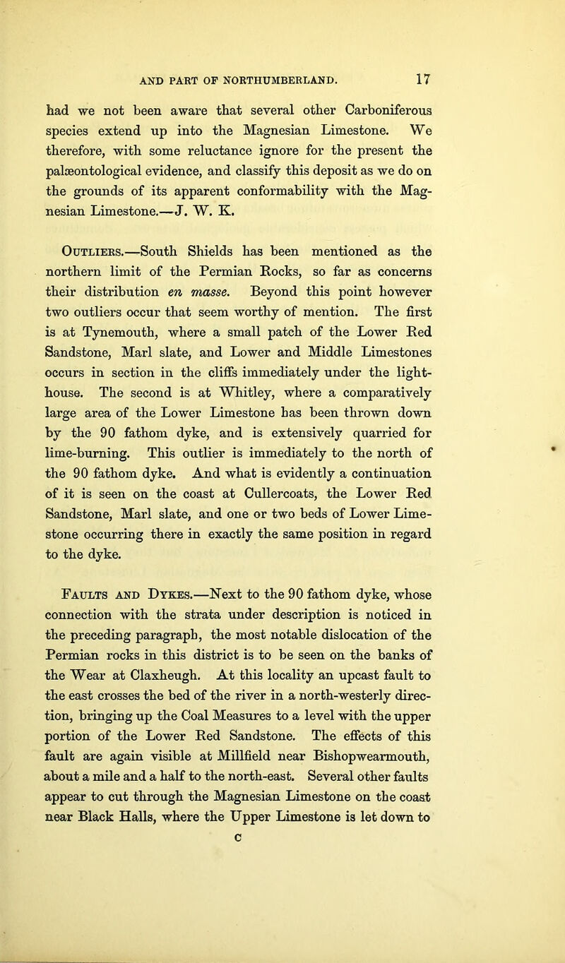 had we not been aware that several other Carboniferous species extend up into the Magnesian Limestone. We therefore, with some reluctance ignore for the present the palaeontological evidence, and classify this deposit as we do on the grounds of its apparent conformability with the Mag- nesian Limestone.—J. W. K. Outliers.—South Shields has been mentioned as the northern limit of the Permian Rocks, so far as concerns their distribution en masse. Beyond this point however two outliers occur that seem worthy of mention. The first is at Tynemouth, where a small patch of the Lower Red Sandstone, Marl slate, and Lower and Middle Limestones occurs in section in the cliffs immediately under the light- house. The second is at Whitley, where a comparatively large area of the Lower Limestone has been thrown down by the 90 fathom dyke, and is extensively quarried for lime-burning. This outlier is immediately to the north of the 90 fathom dyke. And what is evidently a continuation of it is seen on the coast at Cullercoats, the Lower Red Sandstone, Marl slate, and one or two beds of Lower Lime- stone occurring there in exactly the same position in regard to the dyke. Faults and Dykes.—Next to the 90 fathom dyke, whose connection with the strata under description is noticed in the preceding paragraph, the most notable dislocation of the Permian rocks in this district is to be seen on the banks of the Wear at Claxheugh. At this locality an upcast fault to the east crosses the bed of the river in a north-westerly direc- tion, bringing up the Coal Measures to a level with the upper portion of the Lower Red Sandstone. The effects of this fault are again visible at Millfield near Bishopwearmouth, about a mile and a half to the north-east. Several other faults appear to cut through the Magnesian Limestone on the coast near Black Halls, where the Upper Limestone is let down to c