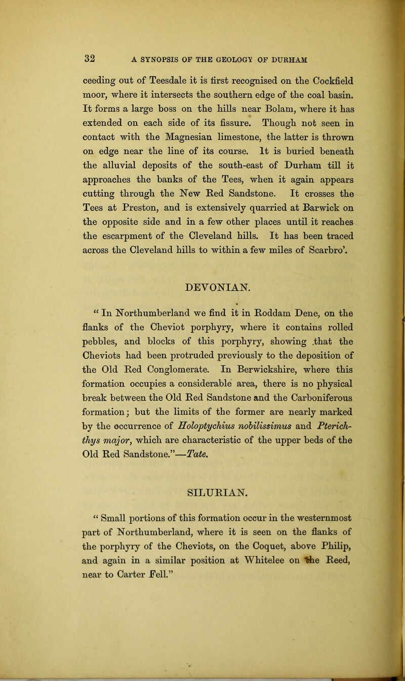 ceeding out of Teesdale it is tirst recognised on the Cockfield moor, where it intersects the southern edge of the coal basin. It forms a large boss on the hills near Bolam, where it has extended on each side of its fissure. Though not seen in contact with the Magnesian limestone, the latter is thrown on edge near the line of its course. It is buried beneath the alluvial deposits of the south-east of Durham till it approaches the banks of the Tees, when it again appears cutting through the New Red Sandstone. It crosses the Tees at Preston, and is extensively quarried at Barwick on the opposite side and in a few other places until it reaches the escarpment of the Cleveland hills. It has been traced across the Cleveland hills to within a few miles of Scarbro’. DEVONIAN. “ In Northumberland we find it in Roddam Dene, on the flanks of the Cheviot porphyry, where it contains rolled pebbles, and blocks of this porphyry, showing .that the Cheviots had been protruded previously to the deposition of the Old Red Conglomerate. In Berwickshire, where this formation occupies a considerable area, there is no physical break between the Old Red Sandstone and the Carboniferous formation; but the limits of the former are nearly marked by the occurrence of Holoptycliius nobilissimus and Pterich- thys major, which are characteristic of the upper beds of the Old Red Sandstone.”—Tate. SILURIAN. “ Small portions of this formation occur in the westernmost part of Northumberland, where it is seen on the flanks of the porphyry of the Cheviots, on the Coquet, above Philip, and again in a similar position at Whitelee on Hie Reed, near to Carter Pell.”