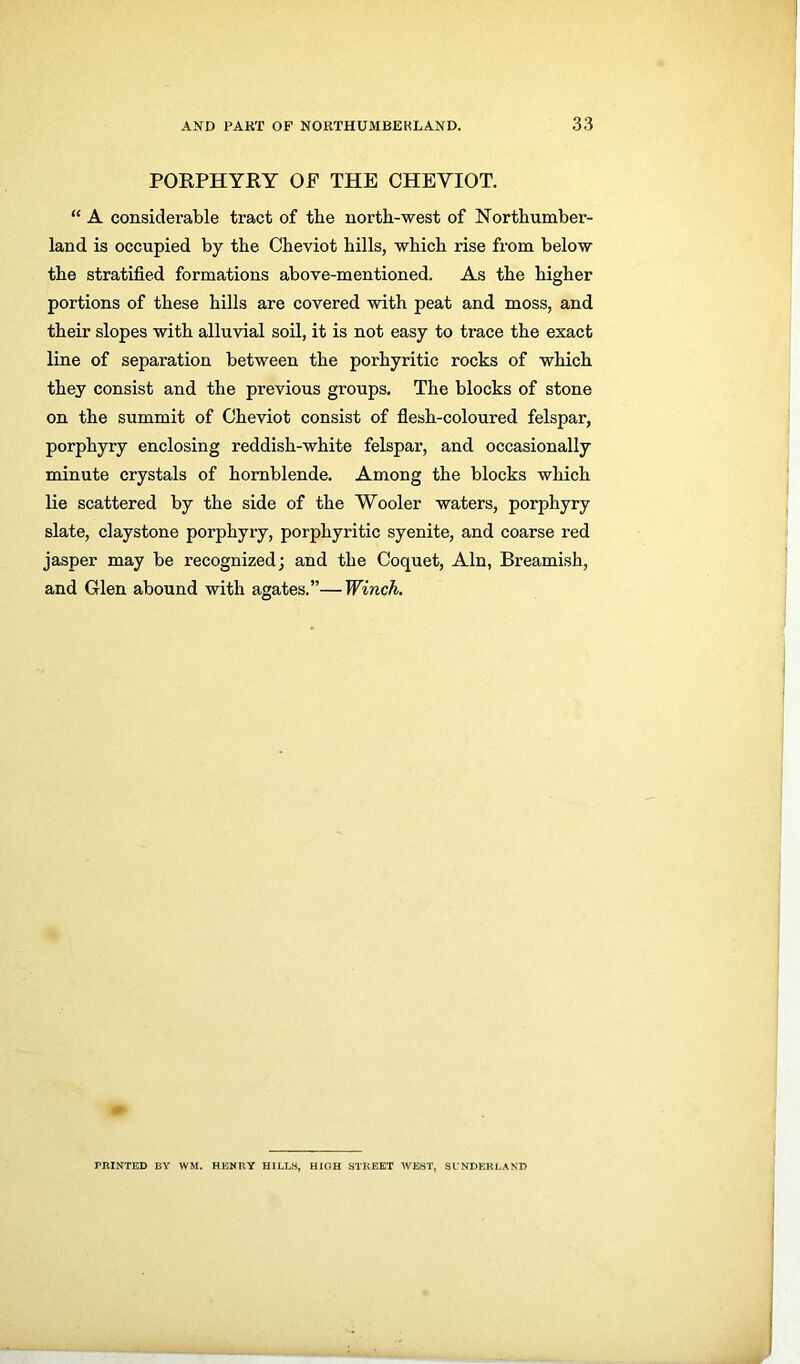 PORPHYRY OF THE CHEVIOT. “ A considerable tract of the north-west of Northumber- land is occupied by the Cheviot hills, which rise from below the stratified formations above-mentioned. As the higher portions of these hills are covered with peat and moss, and their slopes with alluvial soil, it is not easy to trace the exact line of separation between the porhyritic rocks of which they consist and the previous groups. The blocks of stone on the summit of Cheviot consist of flesh-coloured felspar, porphyry enclosing reddish-white felspar, and occasionally minute crystals of hornblende. Among the blocks which lie scattered by the side of the Wooler waters, porphyry slate, claystone porphyry, porphyritic syenite, and coarse red jasper may be recognized; and the Coquet, Ain, Breamish, and Glen abound with agates.”—Winch. PRINTED BY WM. HENRY HILLS, HIGH STREET WEST, SUNDERLAND