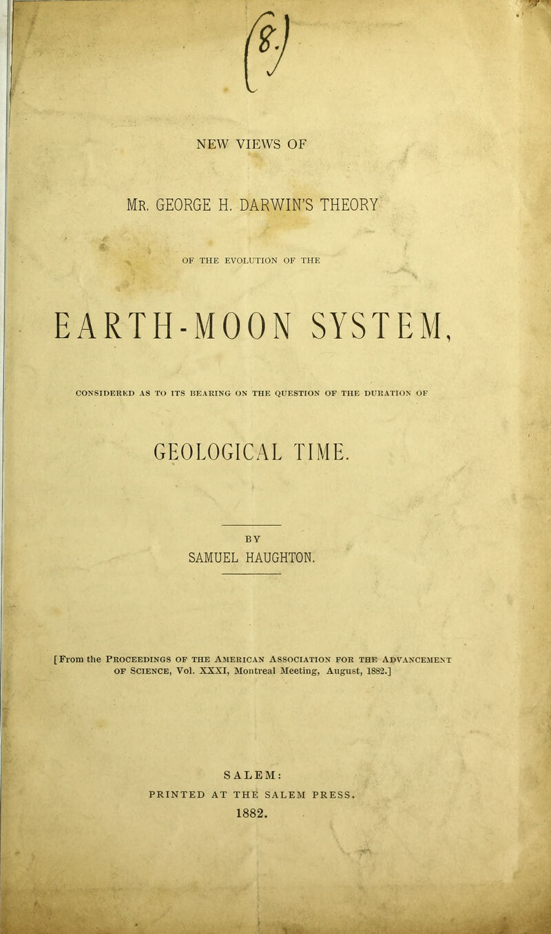 NEW VIEWS OF Mr. GEORGE H. DARWIN’S THEORY OF THE EVOLUTION OF THE EARTH-MOON SYSTEM, CONSIDERKD AS TO ITS BEARING ON THE QUESTION OF THE DURATION OF GEOLOGICAL TIME. BY SAMUEL HAUGHTON. [From the Proceedings of the American Association for the Advancement OF Science, Vol. XXXI, Montreal Meeting, August, 1882.] SALEM: PRINTED AT THE SALEM PRESS. 1882.