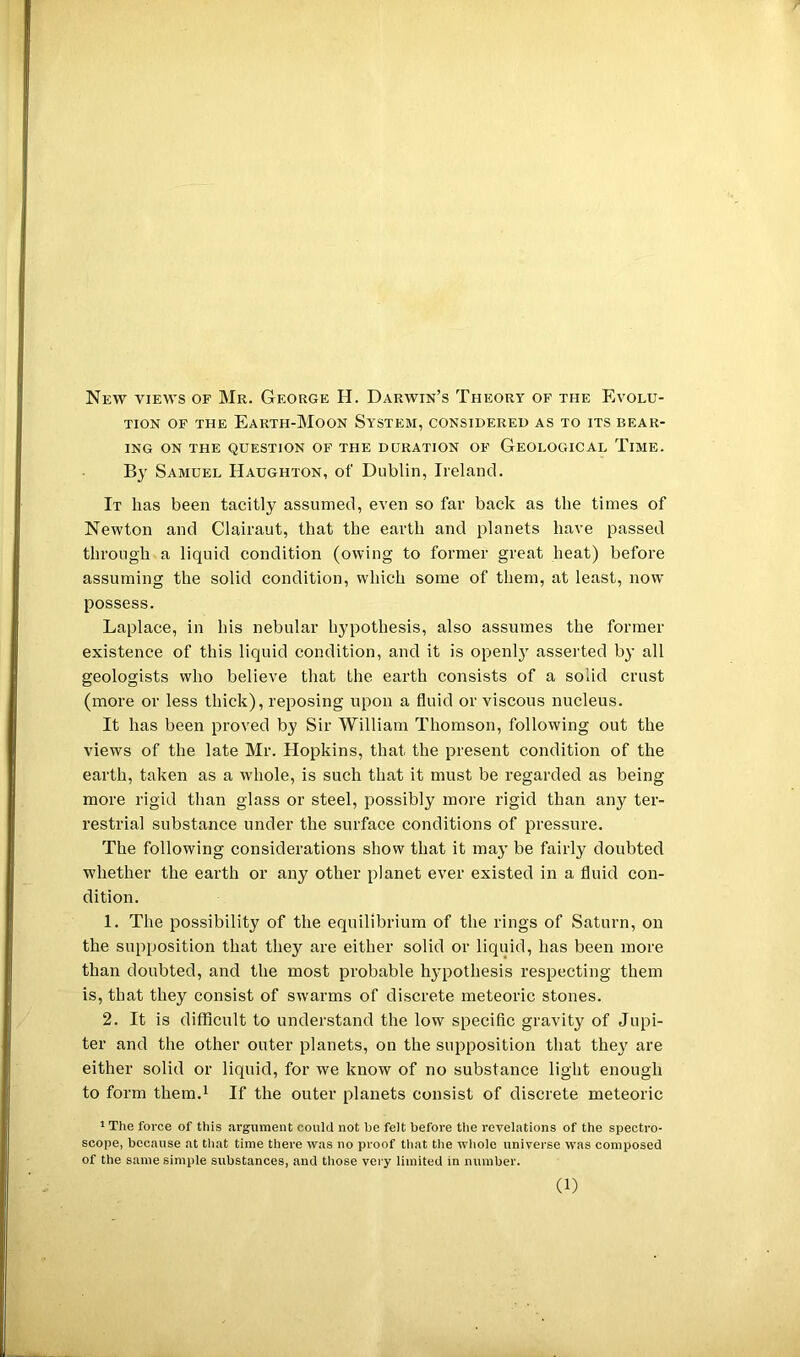 New views of Mr. George H. Darwin’s Theory of the Evolu- tion OF THE Earth-Moon System, considered as to its bear- ing ON the question of the duration of Geological Time. By Samuel Haughton, of Dublin, Ireland. It has been tacitly assumed, even so far back as the times of Newton and Clairaut, that the earth and planets have passed through a liquid condition (owing to former great heat) before assuming the solid condition, which some of them, at least, now possess. Laplace, in his nebular hypothesis, also assumes the former existence of this liquid condition, and it is openl} asserted by all geologists who believe that the earth consists of a solid crust (more or less thick), reposing upon a fluid or viscous nucleus. It has been proved by Sir William Thomson, following out the views of the late Mr. Hopkins, that the present condition of the earth, taken as a whole, is such that it must be regarded as being more rigid than glass or steel, possibly more rigid than any ter- restrial substance under the surface conditions of pressure. The following considerations show that it may be fairly doubted whether the earth or any other planet ever existed in a fluid con- dition. 1. The possibility of the equilibrium of the rings of Saturn, on the supposition that they are either solid or liquid, has been more than doubted, and the most probable hypothesis respecting them is, that they consist of swarms of discrete meteoric stones. 2. It is difficult to understand the low specific gravity of Jupi- ter and the other outer planets, on the supposition that they are either solid or liquid, for we know of no substance light enough to form them.i If the outer planets consist of discrete meteoric * The force of this argument could not be felt before the revelations of the spectro- scope, because at tliat time there was no proof tliat the wliole universe was composed of the same simple substances, and those very limited in number.