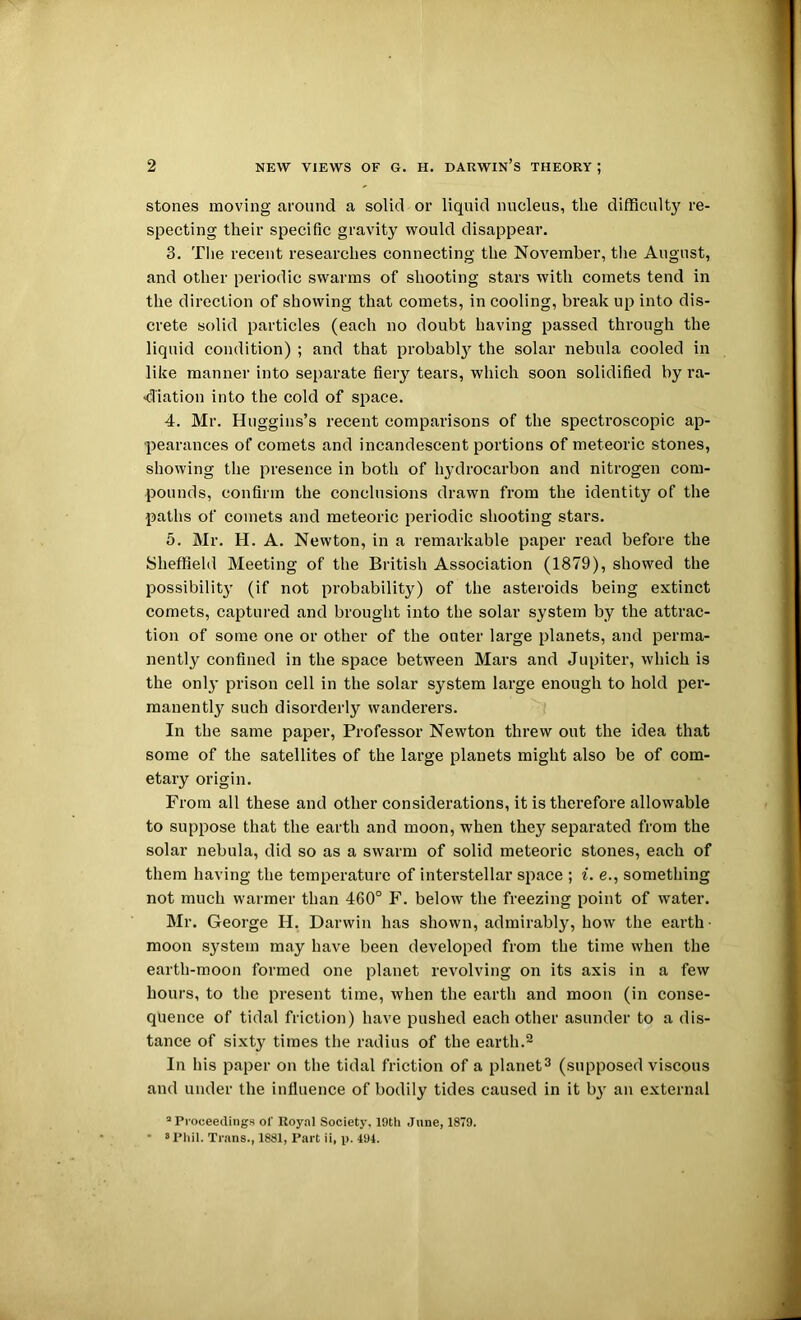 stones moving around a solid or liquid nucleus, the difficulty re- specting their specific gravity would disappear. 3. Tlie recent researches connecting the November, tlie August, and other periodic swarms of shooting stars with comets tend in the direction of showing that comets, in cooling, break up into dis- crete solid particles (each no doubt having passed through the liquid condition) ; and that probably the solar nebula cooled in like manner into separate fiery tears, which soon solidified by ra- -diation into the cold of space. 4. Mr. Huggins’s recent comparisons of the spectroscopic ap- pearances of comets and incandescent portions of meteoric stones, showing the presence in both of hydrocarbon and nitrogen com- pounds, confirm the conclusions drawn from the identity of the paths of comets and meteoric periodic shooting stars. 5. Mr. H. A. Newton, in a remarkable paper read before the Sheffield Meeting of the British Association (1879), showed the possibility (if not probability) of the asteroids being extinct comets, captured and brought into the solar system by the attrac- tion of some one or other of the outer large planets, and perma- nently confined in the space between Mars and Jupiter, which is the only prison cell in the solar system large enough to hold per- manently such disorderly wanderers. In the same paper. Professor Newton threw out the idea that some of the satellites of the large planets might also be of com- etary origin. From all these and other considerations, it is therefore allowable to suppose that the earth and moon, when they separated from the solar nebula, did so as a swarm of solid meteoric stones, each of them having the temperature of interstellar space ; i. e., something not much warmer than 460° F. below the freezing point of water. Mr. George H. Darwin has shown, admirably, how the earth- moon system may have been developed from the time when the earth-moon formed one planet revolving on its axis in a few hours, to the present time, when the earth and moon (in conse- quence of tidal friction) have pushed each other asunder to a dis- tance of sixty times the radius of the earth.^ In his paper on the tidal friction of a planet^ (supposed viscous and under the influence of bodily tides caused in it b}' an external “Proceedings of Royal Society, 19th June, 1879. ■ s Phil. Trans., 1881, Part ii, p. 494.