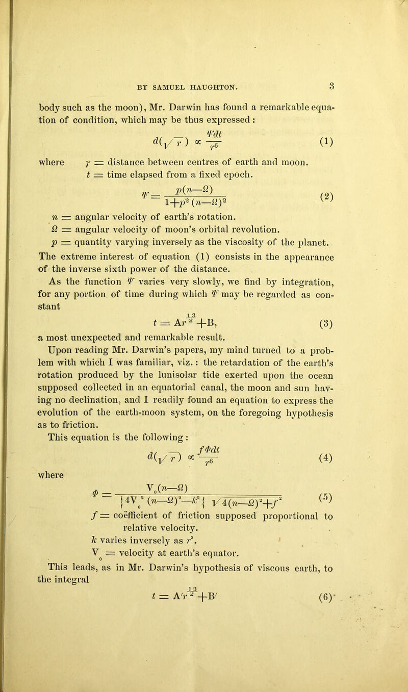 body such as the moon), Mr. Darwin has found a remarkable equa- tion of condition, which may be thus expressed : (1) where y — distance between centres of earth and moon. t — time elapsed from a fixed epoch. p{n—Q) {n— (2) n = angular velocity of earth’s rotation. a =z angular velocity of moon’s orbital revolution. p = quantity varying inversely as the viscosity of the planet. The extreme interest of equation (1) consists in the appearance of the inverse sixth power of the distance. As the function If' varies very slowly, we find by integration, for any portion of time during which If' may be regarded as con- stant t = (3) a most unexpected and remarkable result. Upon reading Mr. Darwin’s papers, my mind turned to a prob- lem with which I was familiar, viz.: the retardation of the earth’s rotation produced by the lunisolar tide exerted upon the ocean supposed collected in an equatorial canal, the moon and sun hav- ing no declination, and I readily found an equation to express the evolution of the earth-moon system, on the foregoing hypothesis as to friction. This equation is the following: ^(l/r) (4) where i4V;(n-fl)“-/c^j V4(n-i2y+/ (5) f = coefficient of friction supposed proportional to relative velocity. k varies inversely as r\ = velocity at earth’s equator. This leads, as in Mr. Darwin’s hj^pothesis of viscous earth, to the integral (6)-