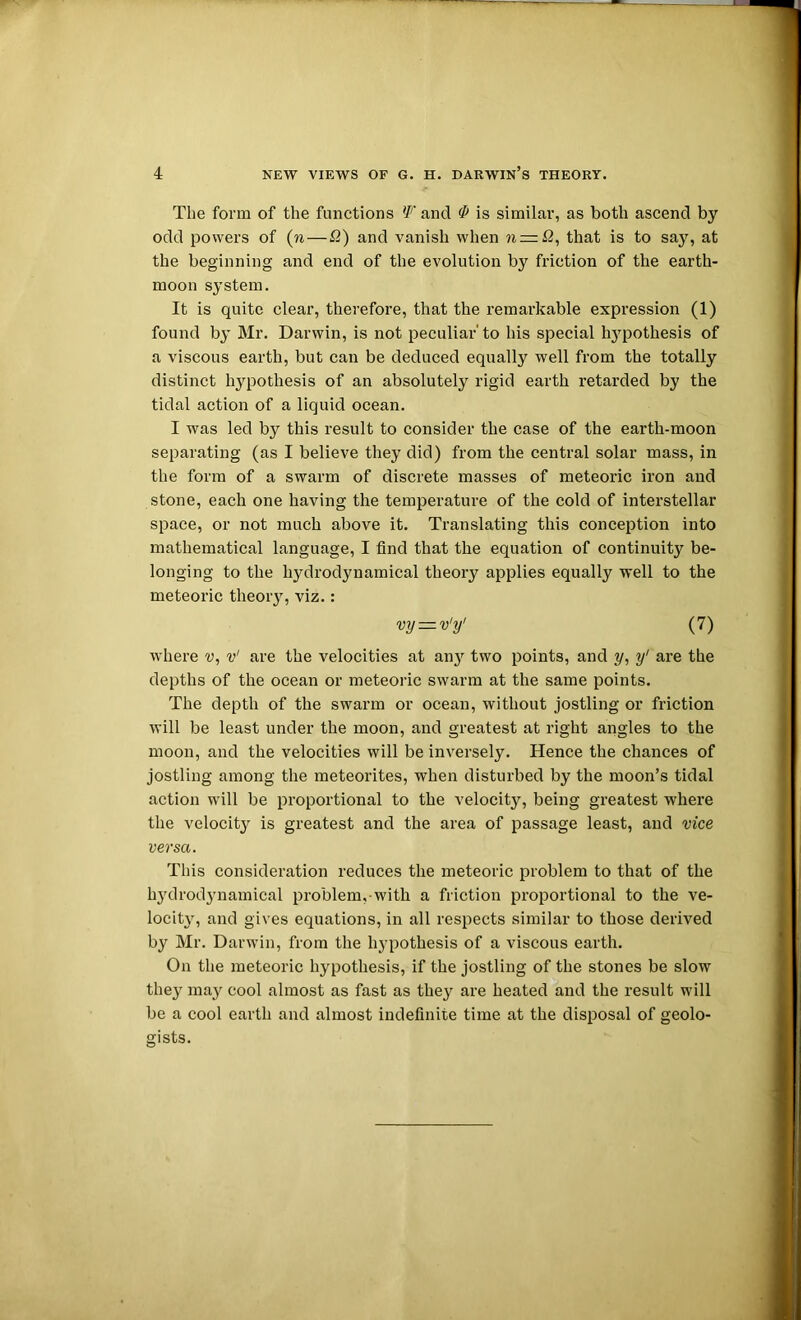 The form of the functions W and (P is similar, as both ascend by odd powers of {n — fl) and vanish when n = Q, that is to say, at the beginning and end of the evolution by friction of the earth- moon system. It is quite clear, therefore, that the remarkable expression (1) found by Mr. Darwin, is not peculiar'to his special hypothesis of a viscous earth, but can be deduced equally well from the totally distinct hypothesis of an absolutely rigid earth retarded by the tidal action of a liquid ocean. I was led by this result to consider the case of the earth-moon separating (as I believe they did) from the central solar mass, in the form of a swarm of discrete masses of meteoric iron and stone, each one having the temperature of the cold of interstellar space, or not much above it. Translating this conception into mathematical language, I find that the equation of continuity be- longing to the hydrodynamical theory applies equally well to the meteoric theory, viz.: vy = v'y' (7) where v, v' are the velocities at an}'^ two points, and y, y' are the depths of the ocean or meteoric swarm at the same points. The depth of the swarm or ocean, without jostling or friction will be least under the moon, and greatest at right angles to the moon, and the velocities will be inversely. Hence the chances of jostling among the meteorites, when disturbed by the moon’s tidal action will be proportional to the velocity, being greatest where the velocity is greatest and the area of passage least, and vice versa. This consideration reduces the meteoric problem to that of the hydrodynamical problem, with a friction proportional to the ve- locity, and gives equations, in all respects similar to those derived by Mr. Darwin, from the hypothesis of a viscous earth. On the meteoric hypothesis, if the jostling of the stones be slow they may cool almost as fast as they are heated and the result will be a cool earth and almost indefinite time at the dis^iosal of geolo- sists.