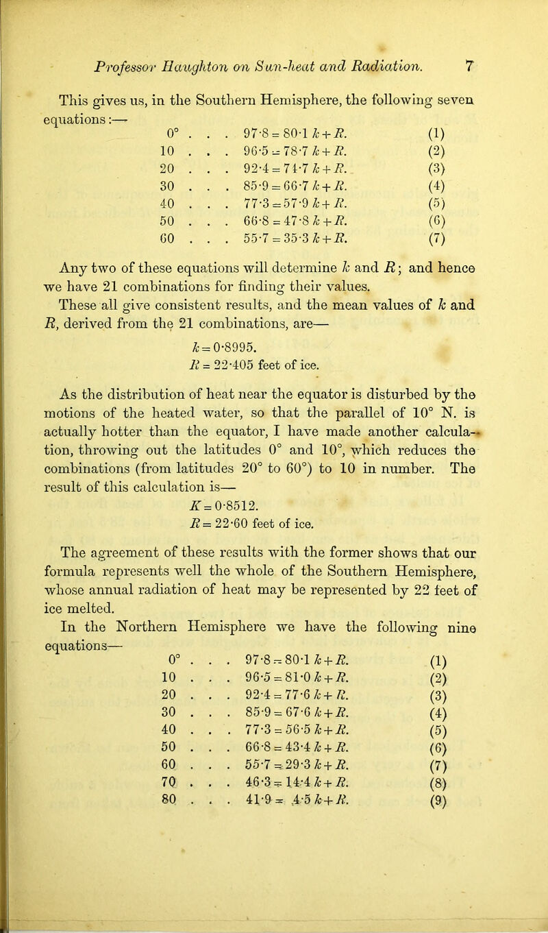 This gives us, in the Southern Hemisphere, the following seven equations:— 0° . . . 97-8 = 80-1 7;+ 7?. (1) 10 . . . 96-5 = 78-7 7;+ 7?. (2) 20 . . . 92-4 = 71-7 7:+ 7?. (3) 30 . . . 85-9 = 66-7 7: +7?. (d) 40 . . . 77-3 = 57-9 7;+7?. (5) 50 . . . 66-8 = 47-8 7: +7?. (G) 60 . . 55-7 = 35-3 7:+ 7?. (7) Any two of these equations will determine h and R; and hence we have 21 combinations for finding their values. These all give consistent results, and the mean values of h and R, derived from the 21 combinations, are— ^ = 0-8995. li = 22-405 feet of ice. As the distribution of heat near the equator is disturbed by the motions of the heated water, so that the parallel of 10° N. is actually hotter than the equator, I have made another calcula- tion, throwing out the latitudes 0° and 10°, ■jvhich reduces the combinations (from latitudes 20° to 60°) to 10 in number. The result of this calculation is— A = 0-8512. R= 22-60 feet of ice. The agreement of these results with the former shows that our formula represents well the whole of the Southern Hemisphere, whose annual radiation of heat may be represented by 22 feet of ice melted. In the Northern Hemisphere we have the following nine equations— 0° . . . 97-8.-.80-1 ^ + A. (1) 10 . . . 96-5 = 81-0^ + 7?. (2) 20 . . . 92-4 = 77-6^+/?. (3) 30 . . . 85-9 = 67-6/t +7?. (4) 40 . . . 77-3 = 56-5 ^ + 7?. (5) 50 . . . 66-8 = 43-4 7;+ 7?. (6) 60 . . . 55-7 =29-3 7: +7?. (7) 70 . . . 46-3 = 14-4 7:+7?. (8) 80 . . . 41-9 = 1-5 7: +7?. (9)