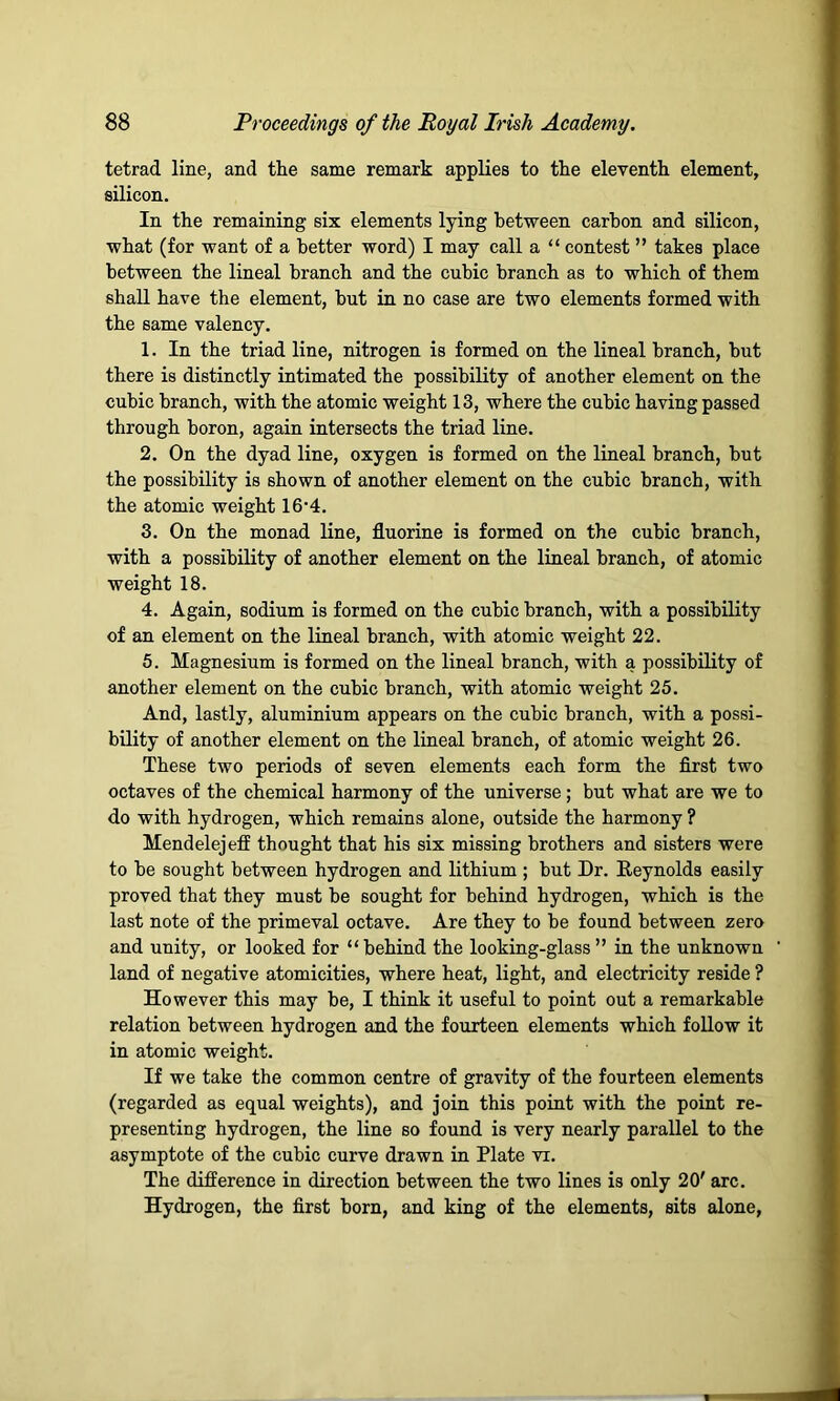 tetrad line, and the same remark applies to the eleventh element, silicon. In the remaining six elements lying between carbon and silicon, what (for want of a better word) I may call a “ contest ” takes place between the lineal branch and the cubic branch as to which of them shall have the element, but in no case are two elements formed with the same valency. 1. In the triad line, nitrogen is formed on the lineal branch, but there is distinctly intimated the possibility of another element on the cubic branch, with the atomic weight 13, where the cubic having passed through boron, again intersects the triad line. 2. On the dyad line, oxygen is formed on the lineal branch, but the possibility is shown of another element on the cubic branch, with the atomic weight 16'4. 3. On the monad line, fluorine is formed on the cubic branch, with a possibility of another element on the lineal branch, of atomic weight 18. 4. Again, sodium is formed on the cubic branch, with a possibility of an element on the lineal branch, with atomic weight 22. 5. Magnesium is formed on the lineal branch, with a possibility of another element on the cubic branch, with atomic weight 25. And, lastly, aluminium appears on the cubic branch, with a possi- bility of another element on the lineal branch, of atomic weight 26. These two periods of seven elements each form the first two octaves of the chemical harmony of the universe; but what are we to do with hydrogen, which remains alone, outside the harmony ? Mendelejeff thought that his six missing brothers and sisters were to be sought between hydrogen and lithium ; but Dr. Reynolds easily proved that they must be sought for behind hydrogen, which is the last note of the primeval octave. Are they to be found between zero and unity, or looked for “behind the looking-glass ” in the unknown land of negative atomicities, where heat, light, and electricity reside ? However this may be, I think it useful to point out a remarkable relation between hydrogen and the fourteen elements which follow it in atomic weight. If we take the common centre of gravity of the fourteen elements (regarded as equal weights), and join this point with the point re- presenting hydrogen, the line so found is very nearly parallel to the asymptote of the cubic curve drawn in Plate vi. The difference in direction between the two lines is only 20' arc. Hydrogen, the first born, and king of the elements, sits alone,