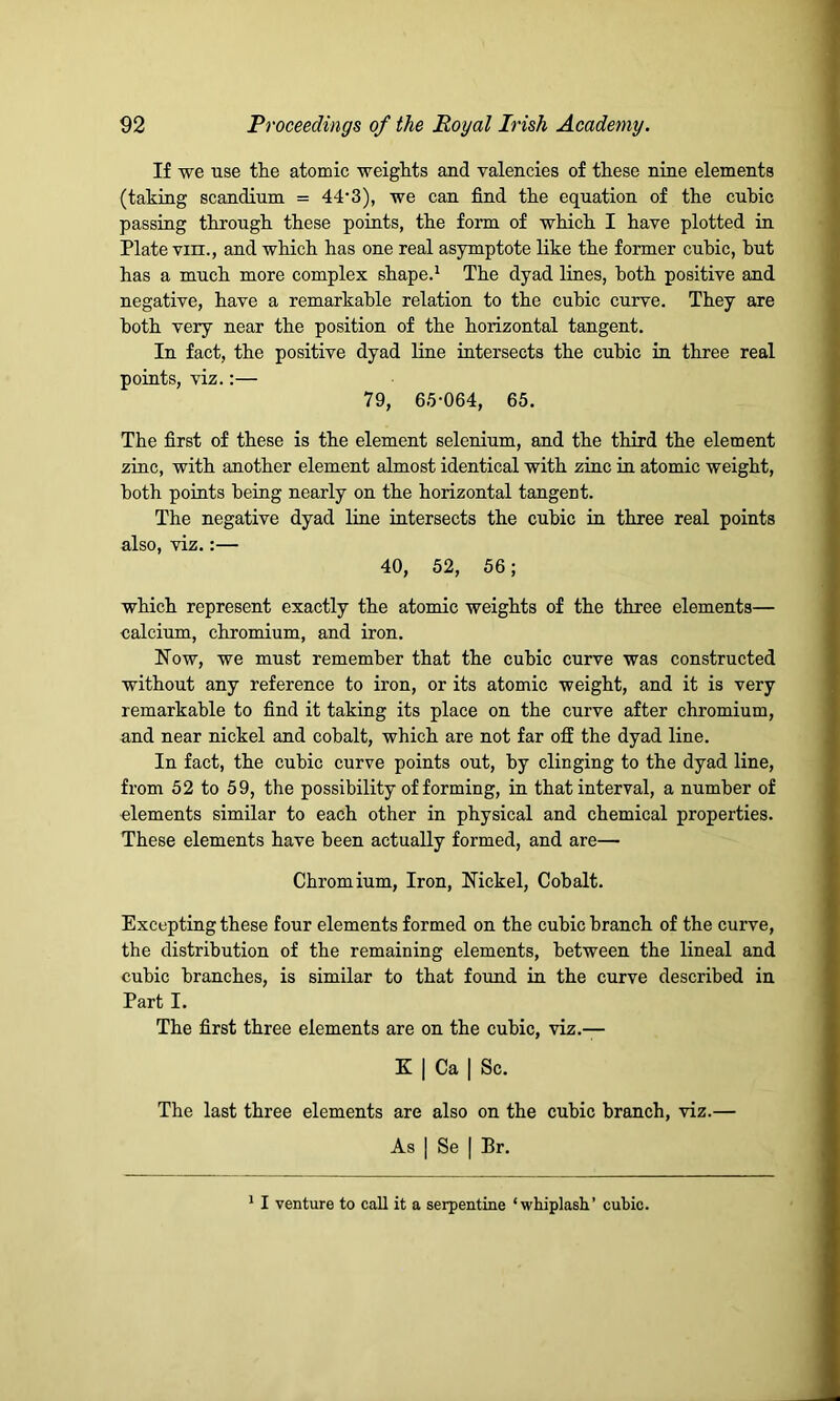 If we use the atomic weights and valencies of these nine elements (taking scandium = 44’3), we can find the equation of the cubic passing through these points, the form of which I have plotted in Plate vin., and which has one real asymptote like the former cubic, hut has a much more complex shape.1 The dyad lines, both positive and negative, have a remarkable relation to the cubic curve. They are both very near the position of the horizontal tangent. In fact, the positive dyad line intersects the cubic in three real points, viz.:— 79, 65-064, 65. The first of these is the element selenium, and the third the element zinc, with another element almost identical with zinc in atomic weight, both points being nearly on the horizontal tangent. The negative dyad line intersects the cubic in three real points also, viz.:— 40, 52, 56; which represent exactly the atomic weights of the three elements— calcium, chromium, and iron. How, we must remember that the cubic curve was constructed without any reference to iron, or its atomic weight, and it is very remarkable to find it taking its place on the curve after chromium, and near nickel and cohalt, which are not far off the dyad line. In fact, the cubic curve points out, by clinging to the dyad line, from 52 to 59, the possibility of forming, in that interval, a number of elements similar to each other in physical and chemical properties. These elements have been actually formed, and are— Chromium, Iron, Nickel, Cobalt. Excepting these four elements formed on the cubic branch of the curve, the distribution of the remaining elements, between the lineal and cubic branches, is similar to that found in the curve described in Part I. The first three elements are on the cubic, viz.— K | Ca | Sc. The last three elements are also on the cubic branch, viz.— As | Se | Br. 1 I venture to call it a serpentine ‘whiplash’ cubic.