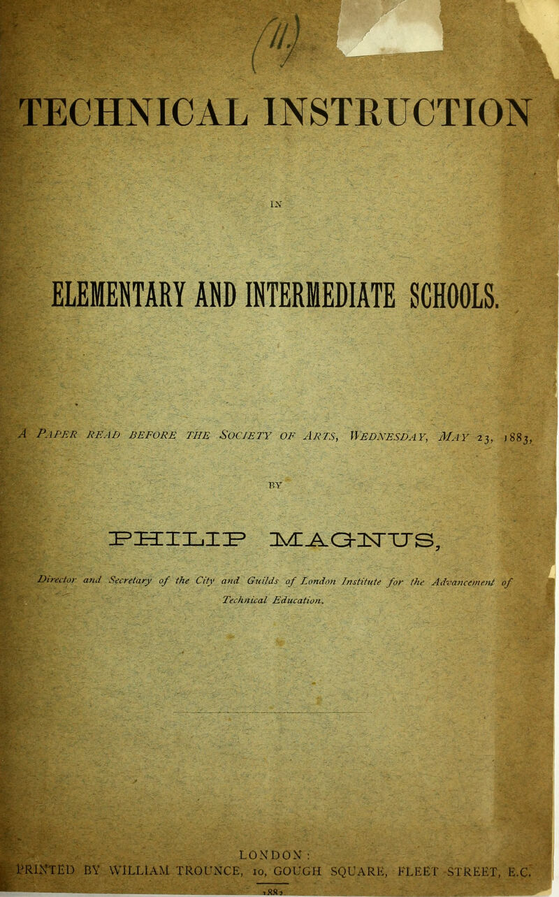 IX ELEMENTARY AND INTERMEDIATE SCHOOLS. A Paper read before the Society of Arts, Wednesday, May 23, 1883, RV IPHIIjIIP Director and Secretary of the City and Guilds of London Institute for the Advancement of Technical Education. BY LONDON: WILLIAM TROUNCE, lo, GOUGH SQUARE, FLEET STREET, E.C.