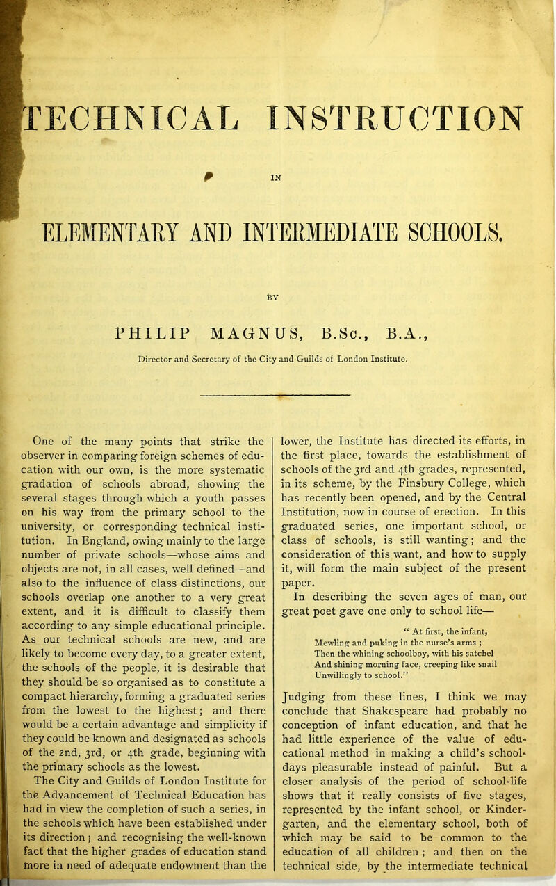 IN BY PHILIP MAGNUS, B.Sc., B.A., Director and Secretary of the City and Guilds of London Institute. One of the many points that strike the observer in comparing foreign schemes of edu- cation with our own, is the more systematic gradation of schools abroad, showing the several stages through which a youth passes on his way from the primary school to the university, or corresponding technical insti- tution. In England, owing mainly to the large number of private schools—whose aims and objects are not, in all cases, well defined—and also to the influence of class distinctions, our schools overlap one another to a very great extent, and it is difficult to classify them according to any simple educational principle. As our technical schools are new, and are likely to become every day, to a greater extent, the schools of the people, it is desirable that they should be so organised as to constitute a compact hierarchy, forming a graduated series from the lowest to the highest; and there would be a certain advantage and simplicity if they could be known and designated as schools of the 2nd, 3rd, or 4th grade, beginning with the primary schools as the lowest. The City and Guilds of London Institute for the Advancement of Technical Education has had in view the completion of such a series, in the schools which have been established under its direction; and recognising the well-known fact that the higher grades of education stand more in need of adequate endowment than the lower, the Institute has directed its efforts, in the first place, towards the establishment of schools of the 3rd and 4th grades, represented, in its scheme, by the Finsbury College, which has recently been opened, and by the Central Institution, now in course of erection. In this graduated series, one important school, or class of schools, is still wanting; and the consideration of this want, and how to supply it, will form the main subject of the present paper. In describing the seven ages of man, our great poet gave one only to school life— “ At first, the infant, Mewling and puking in the nurse’s arms ; Then the whining schoolboy, with his satchel And shining morning face, creeping like snail Unwillingly to school.” Judging from these lines, I think we may conclude that Shakespeare had probably no conception of infant education, and that he had little experience of the value of edu- cational method in making a child’s school- days pleasurable instead of painful. But a closer analysis of the period of school-life shows that it really consists of five stages, represented by the infant school, or Kinder- garten, and the elementary school, both of which may be said to be common to the education of all children ; and then on the technical side, by Jhe intermediate technical