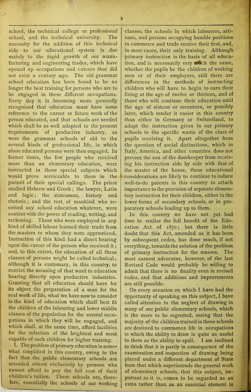 school, the technical college or professional school, and the technical university. The necessity for the addition of this technical side to our educational system is due mainly to the rapid growth of our manu- facturing and engineering trades, which have 'opened up occupations and careers that did not exist a centuiy ago. The old grammar school education has been found to be no longer the best training for persons who are to be engaged in these different occupations. Every day it is becoming more generally recognised that education must have some reference to the career or future work of the person educated, and that schools are needed which shall be as well adapted to the present requirements of productive industry, as were the grammar schools of old to the sevei'al kinds of professional life, in which alone educated persons were then engaged. In former times, the few people who received more than an elementary education, were instructed in those special subjects which would prove serviceable to them in the pursuit of their special callings. The priest studied Hebrew and Greek ; the lawyer, Latin and logic; the statesman, history and rhetoric; and the rest^ of mankind who re- ceived any school education whatever, were content with the power of reading, writing, and reckoning. Those who were employed in any kind of skilled labour learned their trade from the masters to whom they were apprenticed. Instruction of this kind had a direct bearing upon the career of the person who received it; and, to this e.xtent, the education of all these classes of persons might be called technical; although it is customary, in this country, to restrict the meaning of that word to education bearing directly upon productive industries. Granting that all education should have for its object the preparation of a man for the real work of life, what we have now to consider is the kind of education which shall best fit the children of the labouring and lower middle classes of the population for the several occu- pations in which they will be engaged, and which shall, at the same time, afford facilities for the selection of the brightest and most capable of such children for higher training. I. The problem of primary education is some* what simplified in this country, owing to the fact that the public elementary schools are attended almost e.xclusively by persons who cannot afford to pay the full cost of their children’s tuition. These schools are, there- fore, essentially the schools of our working classes, the schools in which labourers, arti- sans, and persons occupying humble positions in commerce and trade receive their first, and, in most cases, their only training. Although primary instruction is the basis of all educa- tion, and is necessarily very n#9ch the same, whether the pupils be the children of working men or of their employers, still there are differences in the methods of instructing children who will have to begin to earn their living at the age of twelve or thirteen, and of those who will continue their education until the age of sixteen or seventeen, or possibly later, which render it easier in this country than either in Germany or Switzerland, to adapt the instruction given in our primary schools to the specific wants of the class of pupils receiving it. Apart altogether from the question of social distinctions, which in Italy, America, and other countries does not prevent the son of the doorkeeper from receiv- ing his instruction side by side with that of the master of the house, these educational considerations are likely to continue to induce well-to-do parents in this country to attach importance to the provision of separate elemen- tary instruction for their children, either in the lower forms of secondary schools, or in pre- paratory schools leading up to them. In this country w'e have not yet had time to realise the full benefit of the Edu- cation Act of 1870; but there is little doubt that this Act, amended as it has been by subsequent codes, has done much, if not everything, towards the solution of the problem of primary instruction for the masses. The most earnest advocates, however, of the last Revised Code would probably be willing to admit that there is no finality even in revised codes, and that additions and improvements are still possible. On every occasion on which I have had the opportunity of speaking on this subject, I have called attention to the neglect of drawing in many of our public elementary schools, which is the more to be regretted, seeing that the majority of the children trained in these schools are destined to commence life in occupations in which the ability to draw is quite as useful to them as the ability to spell. I am inclined to think that it is partly in consequence of the examination and inspection of drawing being placed under a different department of State from that which superintends the general work of elementary schools, that this subject, im- portant as it is, comes to be regarded as an e.xtra rather than as an essential element in