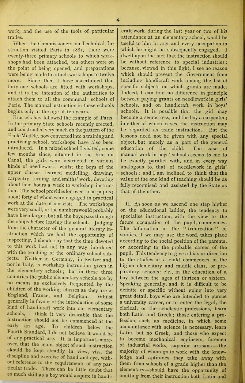 work, and the use of the tools of particular trades. When the Commissioners on Technical In- struction visited Paris in i88i, there were twenty-three primary schools to which work- shops had been attached, ten others were on the point of being opened, and preparations were being made to attach workshops to twelve more. Since then I have ascertained that forty-one schools are fitted with workshops, and it is the intention of the authorities to attach them to all the communal schools of Paris. The manual instruction in these schools begins only at the age of ten years. Brussels has followed the example of Paris. In the primary State schools recently erected, and constructed very much on the pattern of the EcoleModele, nowconvertedinto atrainingand practising school, workshops have also been introduced. In a mixed school I visited, some few months since, situated in the Rue du Canal, the girls were instructed in various kinds of needlework, whilst the boys of the upper classes learned modelling, drawing, carpentry, turning, and smiths’ work, devoting about four hours a week to workshop instruc- tion. The school provides for over i,ooo pupils; about forty of whom were engaged in practical work at the date of our visit. The workshops were very small, or the numberswould probably have been larger, but all the boys pass through the shops before leaving the school. Judging from the character of the general literary in- struction which we had the opportunity of inspecting, I should say that the time devoted to this work had not in any way interfered with the teaching of the ordinary school sub- jects. Neither in Germany, in Switzerland, nor in Italy, is workshop instruction given in the elementary schools ; but in these three countries the public elementary schools are by no means as exclusively frequented by the children of the working classes as they are in England, France, and Belgium. Whilst generally in favour of the introduction of some kind of handicraft work into our elementary schools, I think it very desirable that the instruction should not be commenced at too early an age. To children below the hourth Standard, I do not believe it would be of any practical use. It is important, more- over, that the main object of such instruction should be kept steadily in view, viz., the discipline and exercise of hand and eye, with- out reference to the requirements of any par- ticular trade. There can be little doubt that so much skill as a boy would acquire in handi- craft work during the last year or tw'o of his attendance at an elementary school, would be useful to him in any and every occupation in which he might be subsequently engaged. I dwell upon the fact that the instruction should be without reference to special industries; because, view'ed in this light, I see no reason which should prevent the Government from including handicraft work among the list of specific subjects on which grants are made. Indeed, I can find no difference in principle betw’een paying grants on needlew'ork in girls’ schools, and on handicraft work in boys’ schools. It is possible that the girl may become a sempstress, and the boy a carpenter; in either of which cases, the instruction may be regarded as trade instruction. But the lessons need not be given with any special object, but merely as a part of the general education of the child. The case of manual work in boys’ schools seems to me to be exactly parallel with, and in every way analogous to, that of needlework in girls’ schools; and I am inclined to think that the value of the one kind of teaching should be as fully recognised and assisted by the State as that of the other. II. As soon as we ascend one step higher on the educational ladder, the tendency to specialise instruction, with the view to the future occupation of the pupil, commences. The bifurcation or the “ trifurcation ” of studies, if we may use the word, takes place according to the social position of the parents, or according to the probable career of the pupil. This tendency to give a bias or direction to the studies of a child commences in the higher elementary and middle class, or pre- paratory, schools; i.e., in the education of a boy between the ages of thirteen or sixteen. Speaking generally, and it is difficult to be definite or specific without going into very great detail, boys who are intended to pursue a university career, or to enter the legal, the clerical, or the scholastic professions, learn both Latin and Greek ; those entering a pro- fession, such as medicine, in which some acquaintance with science is necessary, learn Latin, but no Greek; and those who expect to become mechanical engineers, foremen of industrial works, superior artisans — the majority of whom go to work with the know- ledge and aptitudes they take away with them from schools of a grade higher than the elementary—should have the opportunity of omitting from their instruction both Latin and