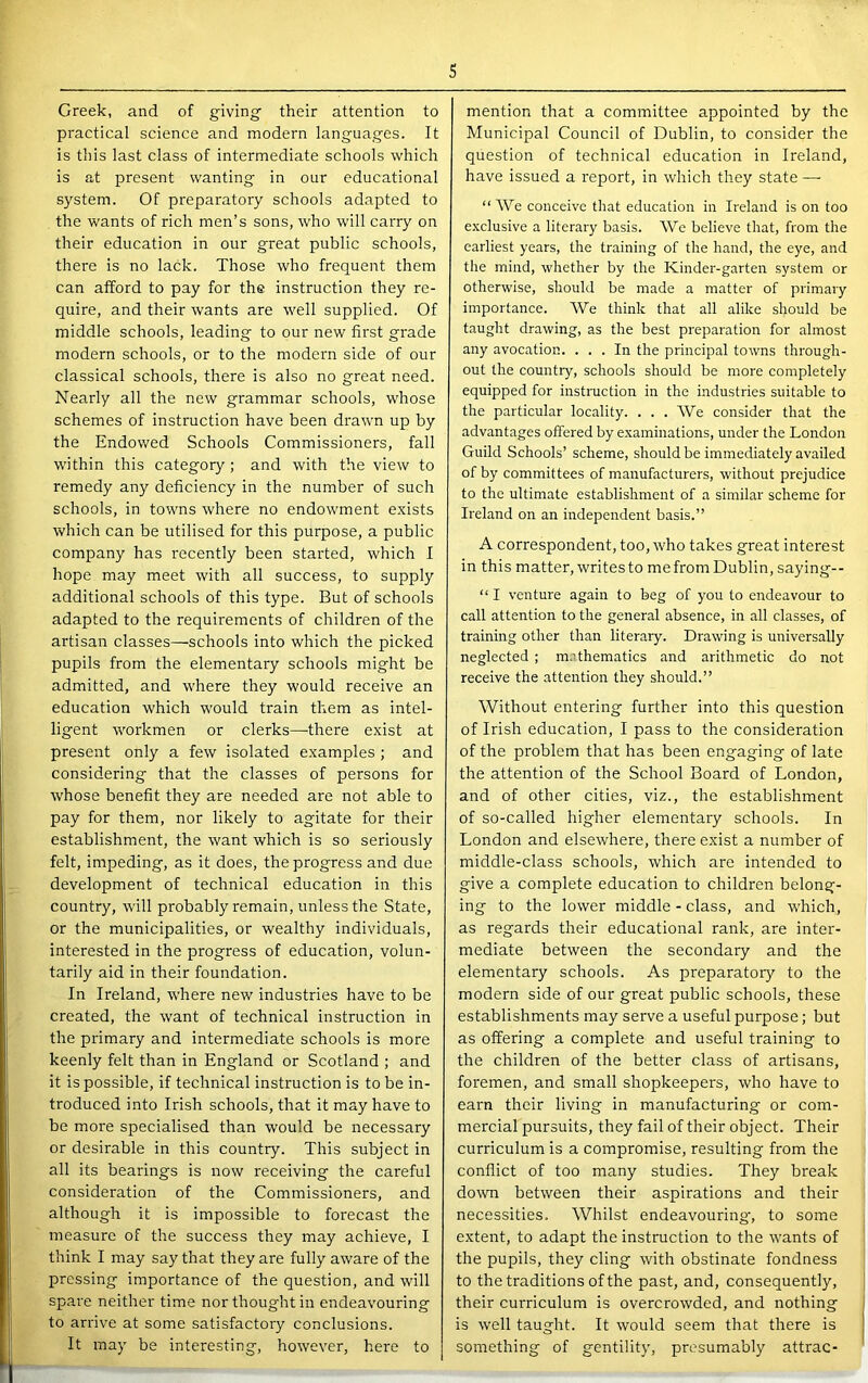 Creek, and of giving- their attention to practical science and modern languages. It is this last class of intermediate schools which is at present wanting in our educational system. Of preparatory schools adapted to the wants of rich men’s sons, who will carry on their education in our great public schools, there is no lack. Those who frequent them can afford to pay for the instruction they re- quire, and their wants are well supplied. Of middle schools, leading to our new first grade modern schools, or to the modern side of our classical schools, there is also no great need. Nearly all the new grammar schools, whose schemes of instruction have been drawn up by the Endowed Schools Commissioners, fall within this category ; and with the view to remedy any deficiency in the number of such schools, in towns where no endowment e.xists which can be utilised for this purpose, a public company has recently been started, which I hope may meet with all success, to supply additional schools of this type. But of schools adapted to the requirements of children of the artisan classes—schools into which the picked pupils from the elementary schools might be admitted, and where they would receive an education which would train them as intel- ligent workmen or clerks—there exist at present only a few isolated examples ; and considering that the classes of persons for whose benefit they are needed are not able to pay for them, nor likely to agitate for their establishment, the want which is so seriously felt, impeding, as it does, the progress and due development of technical education in this country, will probably remain, unless the State, or the municipalities, or wealthy individuals, interested in the progress of education, volun- tarily aid in their foundation. In Ireland, where new industries have to be created, the want of technical instruction in the primary and intermediate schools is more keenly felt than in England or Scotland ; and it is possible, if technical instruction is to be in- troduced into Irish schools, that it may have to be more specialised than would be necessary or desirable in this country. This subject in all its bearings is now receiving the careful consideration of the Commissioners, and although it is impossible to forecast the measure of the success they may achieve, I think I may say that they are fully aware of the pressing importance of the question, and will spare neither time nor thought in endeavouring to arrive at some satisfactory conclusions. It may be interesting, however, here to mention that a committee appointed by the Municipal Council of Dublin, to consider the question of technical education in Ireland, have issued a report, in which they state —- “ We conceive that education in Ireland is on too exclusive a literary basis. We believe that, from the earliest years, the training of the hand, the eye, and the mind, whether by the Kinder-garten system or otherwise, should be made a matter of primary importance. We think that all alike should be taught drawing, as the best preparation for almost any avocation. ... In the principal towns through- out the country, schools should be more completely equipped for instruction in the industries suitable to the particular locality. ... We consider that the advantages offered by examinations, under the London Guild Schools’ scheme, should be immediately availed of by committees of manufacturers, without prejudice to the ultimate establishment of a similar scheme for Ireland on an independent basis.” A correspondent, too, who takes great interest in this matter, writesto mefromDublin, saying-- “ I venture again to beg of you to endeavour to call attention to the general absence, in all classes, of training other than literary. Drawing is universally neglected ; m.ffhematics and arithmetic do not receive the attention they should.” Without entering further into this question of Irish education, I pass to the consideration of the problem that has been engaging of late the attention of the School Board of London, and of other cities, viz., the establishment of so-called higher elementary schools. In London and elsewhere, there exist a number of middle-class schools, which are intended to give a complete education to children belong- ing to the lower middle - class, and -w'hich, as regards their educational rank, are inter- mediate between the secondary and the elementary schools. As preparatory to the modern side of our great public schools, these establishments may serve a useful purpose; but as offering a complete and useful training to the children of the better class of artisans, foremen, and small shopkeepers, who have to earn their living in manufacturing or com- mercial pursuits, they fail of their object. Their curriculum is a compromise, resulting from the conflict of too many studies. They break down between their aspirations and their necessities. Whilst endeavouring-, to some extent, to adapt the instruction to the wants of the pupils, they cling with obstinate fondness to the traditions of the past, and, consequently, their curriculum is overcrowded, and nothing is well taught. It would seem that there is something of gentility, presumably attrac-