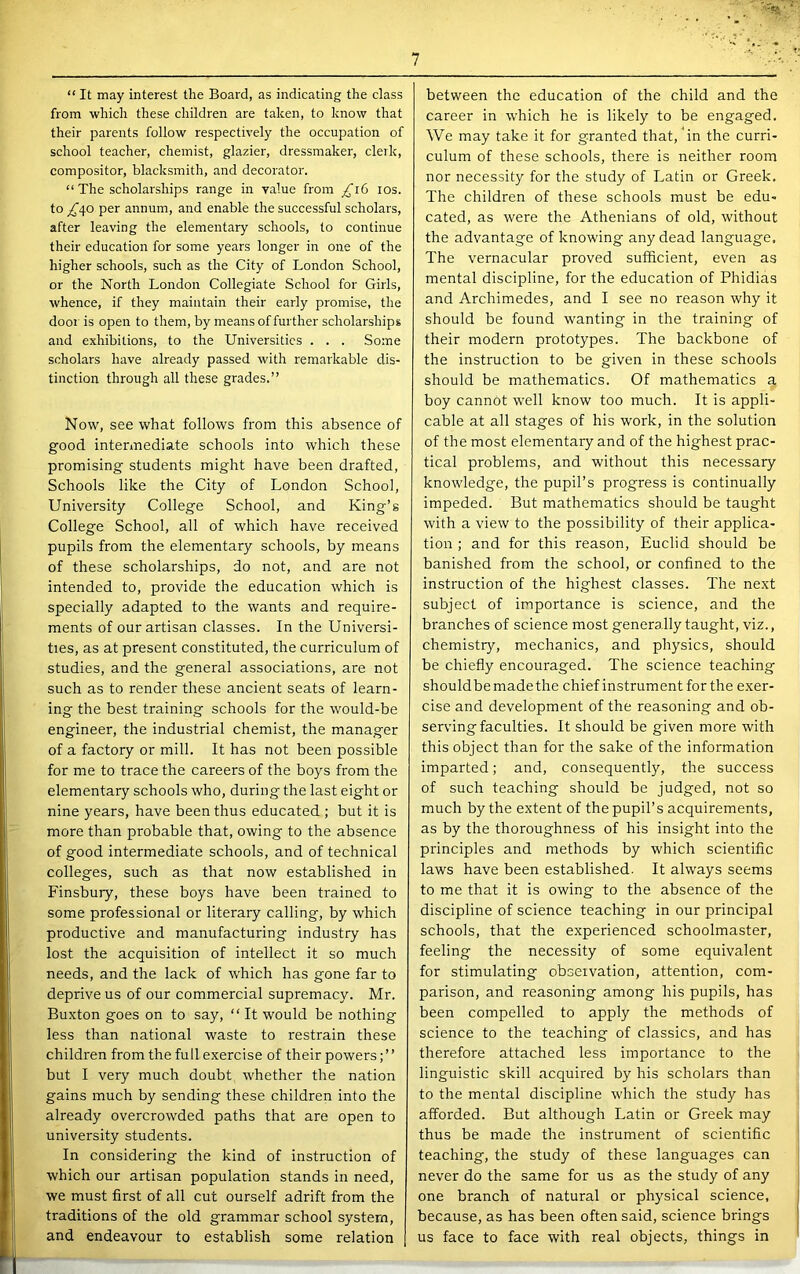 “ It may interest the Board, as indicating the class from which these children are taken, to know that their parents follow respectively the occupation of school teacher, chemist, glazier, dressmaker, clerk, compositor, blacksmith, and decorator. “ The scholarships range in value from los. to _,^40 per annum, and enable the successful scholars, after leaving the elementary schools, to continue their education for some years longer in one of the higher schools, such as the City of London School, or the North Loirdon Collegiate School for Girls, whence, if they maintain their early promise, the door is open to them, by means of further scholarships and exhibitions, to the Universities . . . Some scholars have already passed with remarkable dis- tinction through all these grades.” Now, see what follows from this absence of good intermediate schools into which these promising students might have been drafted. Schools like the City of London School, University College School, and King’s College School, all of which have received pupils from the elementary schools, by means of these scholarships, do not, and are not intended to, provide the education which is specially adapted to the wants and require- ments of our artisan classes. In the Universi- ties, as at present constituted, the curriculum of studies, and the general associations, are not such as to render these ancient seats of learn- ing the best training schools for the would-be engineer, the industrial chemist, the manager of a factory or mill. It has not been possible for me to trace the careers of the boys from the elementary schools who, during the last eight or nine years, have been thus educated ; but it is more than probable that, owing to the absence of good intermediate schools, and of technical colleges, such as that now established in Finsbury, these boys have been trained to some professional or literary calling, by which productive and manufacturing industry has lost the acquisition of intellect it so much needs, and the lack of which has gone far to deprive us of our commercial supremacy. Mr. Buxton goes on to say, “ It would be nothing less than national waste to restrain these children from the full exercise of their powers; ’ ’ but I very much doubt whether the nation gains much by sending these children into the already overcrowded paths that are open to university students. In considering the kind of instruction of which our artisan population stands in need, we must first of all cut ourself adrift from the traditions of the old grammar school system, and endeavour to establish some relation between the education of the child and the career in which he is likely to be engaged. We may take it for granted that, 'in the curri- culum of these schools, there is neither room nor necessity for the study of Latin or Greek, The children of these schools must be edu- cated, as were the Athenians of old, without the advantage of knowing any dead language. The vernacular proved sufficient, even as mental discipline, for the education of Phidias and Archimedes, and I see no reason why it should be found wanting in the training of their modern prototypes. The backbone of the instruction to be given in these schools should be mathematics. Of mathematics a boy cannot well know too much. It is appli- cable at all stages of his work, in the solution of the most elementary and of the highest prac- tical problems, and without this necessary knowledge, the pupil’s progress is continually impeded. But mathematics should be taught with a view to the possibility of their applica- tion ; and for this reason, Euclid should be banished from the school, or confined to the instruction of the highest classes. The next subject of importance is science, and the branches of science most generally taught, viz., chemistry, mechanics, and physics, should be chiefly encouraged. The science teaching shouldbe made the chief instrument for the exer- cise and development of the reasoning and ob- serving faculties. It should be given more with this object than for the sake of the information imparted; and, consequently, the success of such teaching should be judged, not so much by the extent of the pupil’s acquirements, as by the thoroughness of his insight into the principles and methods by which scientific laws have been established. It always seems to me that it is owing to the absence of the discipline of science teaching in our principal schools, that the experienced schoolmaster, feeling the necessity of some equivalent for stimulating observation, attention, com- parison, and reasoning among his pupils, has been compelled to apply the methods of science to the teaching of classics, and has therefore attached less importance to the linguistic skill acquired by his scholars than to the mental discipline which the study has afforded. But although Latin or Greek may thus be made the instrument of scientific teaching, the study of these languages can never do the same for us as the study of any one branch of natural or physical science, because, as has been often said, science brings us face to face with real objects, things in