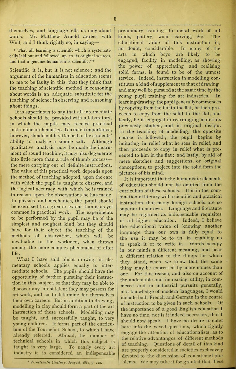 themselves, and language tells us only about words. Mr. Matthew Arnold agrees with Wolf, and I think rightly so, in saying— “ That all learning is scientific which is systemati- cally laid out and followed up to its original sources, and that a genuine humanism is scientific.”* Scientific it is, but it is not science ; and the argument of the humanists in education seems to me to be faulty in this, that they think that the teaching of scientific method in reasoning about words is an adequate substitute for the teaching of science in observing and reasoning about things. It is superfluous to say that all intermediate schools should be provided with a laboratory, in which the pupils may receive practical instruction in chemistry. Too much importance, however, should not be attached to the students’ ability to analyse a simple salt. Although qualitative analysis may be made the instru- ment of sound teaching, it may also degenerate into little more than a rule of thumb process— the mere carrying out of definite instructions. The value of this practical work depends upon the method of teaching adopted, upon the care with which the pupil is taught to observe, and the logical accuracy with which he is trained to reason upon the observations he has made. In physics and mechanics, the pupil should be exercised to a greater extent than is as yet common in practical work. The experiments to be performed by the pupil may be of the simplest and roughest kind, but they should have for their object the teaching of the methods of observation, which will be invaluable to the workmen, when thrown among the more complex phenomena of after life. What I have said about drawing in ele- mentaiy schools applies equally to inter- mediate schools. The pupils should have the opportunity of further pursuing their instruc- tion in this subject, so that they may be able to discover any latent talent they may possess for art work, and so to determine for themselves their own careers. But in addition to drawing, modelling in clay should form a part of the art instruction of these schools. Modelling may be taught, and successfully taught, to very young children. It forms part of the curricu- lum of the Tournefort School, to which I have already referred. Abroad, the number of technical schools in which this subject is taught is very large. To nearly every art industry it is considered an indispensable • Nineteenth Century^ August, 1882, p. 220. preliminary training—to metal work of all kinds, pottery, wood - carving, &c. The educational value of this instruction is, no doubt, considerable. In many of the arts in which boys are likely to be engaged, facility in modelling, as showing the power of appreciating and realising solid forms, is found to be of the utmost service. Indeed, instruction in modelling con- stitutes a kind of supplement to that of drawing and may well be pursued at the same time by the young pupil training for art industries. In learning drawing,thepupilgenerally commences by copying from the flat to the flat, he then pro- ceeds to copy from the solid to the flat, and lastly, he is engaged in rearranging materials previously studied, and in original design. In the teaching of modelling, the opposite course is followed; the pupil begins by imitating in relief what he sees in relief, and then proceeds to copy in relief what is pre- sented to him in the flat; and lastly, by aid of mere sketches and suggestions, or original conceptions, to project into the solid form the pictures of his mind. It is important that the humanistic elements of education should not be omitted from the curriculum of these schools. It is in the com- bination of literary with scientifle and practical instruction that many foreign schools are so superior to our own. Language and literature may be regarded as indispensable requisites of all higher education. Indeed, I believe the educational value of knowing another language than our own is fully equal to the use it may be to us in enabling us to speak it or to write it. Words occupy in our minds a different meaning, and bear a different relation to the things for which they stand, when we know that the same thing may be expressed by more names than one. For this reason, and also on account of the undeniable and increasing utility, in com- merce and in industrial pursuits generally, of a knowledge of modern languages, I would include both French and German in the course of instruction to be given in such schools. Of the importance of a good English education I have no time, nor is it indeed necessary, that I should now speak. I have no desire to enter here info the vexed questions, which rightly engage the attention of educationalists, as to the relative advantanges of different methods of teaching. Questions of detail of this kind are properly considered in societies exclusively devoted to the discussion of educational pro- blems. Wo may take it for granted that these