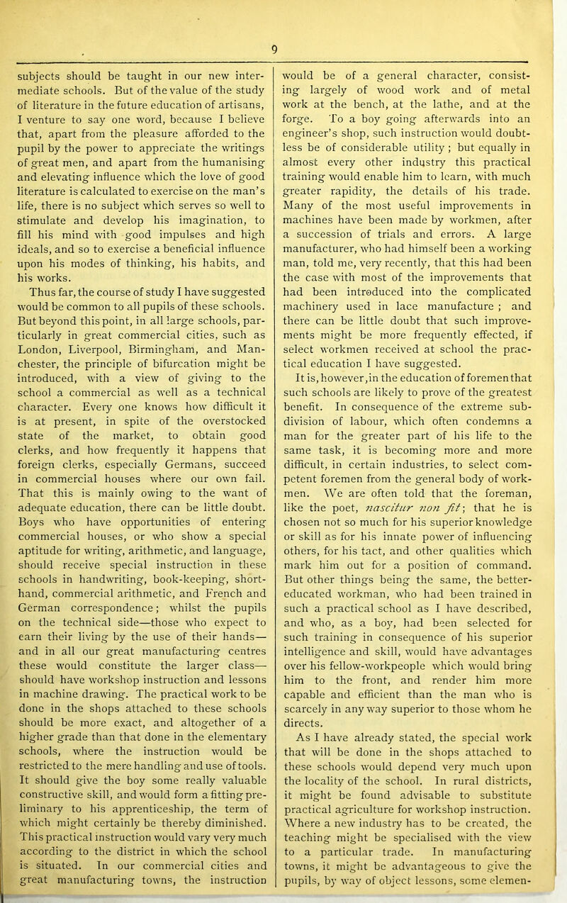 subjects should be taught in our new inter- mediate schools. But of the value of the study of literature in the future education of artisans, I venture to say one word, because I believe that, apart from the pleasure afforded to the pupil by the power to appreciate the writings of great men, and apart from the humanising and elevating influence which the love of good literature is calculated to exercise on the man’s life, there is no subject which serves so well to stimulate and develop his imagination, to fill his mind with good impulses and high ideals, and so to exercise a beneficial influence upon his modes of thinking, his habits, and his works. Thus far, the course of study I have suggested would be common to all pupils of these schools. But beyond this point, in all large schools, par- ticularly in great commercial cities, such as London, Liverpool, Birmingham, and Man- chester, the principle of bifurcation might be introduced, with a view of giving to the school a commercial as well as a technical character. Eveiy one knows how difficult it is at present, in spite of the overstocked state of the market, to obtain good clerks, and how frequently it happens that foreign clerks, especially Germans, succeed in commercial houses where our own fail. That this is mainly owing to the want of adequate education, there can be little doubt. Boys who have opportunities of entering commercial houses, or who show a special aptitude for writing, arithmetic, and language, should receive special instruction in these schools in handwriting, book-keeping, short- hand, commercial arithmetic, and French and German correspondence; whilst the pupils on the technical side—those who expect to earn their living by the use of their hands— and in all our great manufacturing centres these would constitute the larger class— should have workshop instruction and lessons in machine drawing. The practical work to be done in the shops attached to these schools should be more exact, and altogether of a higher grade than that done in the elementary schools, where the instruction would be restricted to the mere handling and use of tools. It should give the boy some really valuable constructive skill, and would form a fitting pre- liminary to his apprenticeship, the term of which might certainly be thereby diminished. This practical instruction would vary very much according to the district in which the school is situated. In our commercial cities and great manufacturing towns, the instruction would be of a general character, consist- ing largely of wood work and of metal work at the bench, at the lathe, and at the forge. To a boy going afterwards into an engineer’s shop, such instruction would doubt- less be of considerable utility ; but equally in almost every other industry this practical training would enable him to learn, with much greater rapidity, the details of his trade. Many of the most useful improvements in machines have been made by workmen, after a succession of trials and errors. A large manufacturer, who had himself been a working man, told me, very recently, that this had been the case with most of the improvements that had been introduced into the complicated machinery used in lace manufacture ; and there can be little doubt that such improve- ments might be more frequently effected, if select workmen received at school the prac- tical education I have suggested. It is, however,in the education of foremen that such schools are likely to prove of the greatest benefit. In consequence of the extreme sub- division of labour, which often condemns a man for the greater part of his life to the same task, it is becoming more and more difficult, in certain industries, to select com- petent foremen from the general body of work- men. We are often told that the forem.an, like the poet, 7iascitur ?ion fit-, that he is chosen not so much for his superior knowledge or skill as for his innate power of influencing others, for his tact, and other qualities which mark him out for a position of command. But other things being the same, the better- educated workman, who had been trained in such a practical school as I have described, and who, as a bo}q had been selected for such training in consequence of his superior intelligence and skill, would have advantages over his fellow-workpeople which would bring him to the front, and render him more capable and efficient than the man who is scarcely in any way superior to those whom he directs. As I have already stated, the special work that will be done in the shops attached to these schools would depend very much upon the locality of the school. In rural districts, it might be found advisable to substitute practical agriculture for workshop instruction. Where a new industry has to be created, the teaching might be specialised with the view to a particular trade. In manufacturing towns, it might be advantageous to give the pupils, by way of object lessons, scm.e elemen-