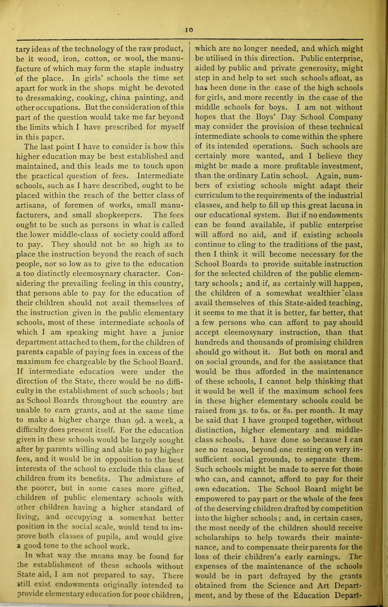 tary ideas of the technology of the raw product, be it wood, iron, cotton, or wool, the manu- facture of which may form the staple industry of the place. In girls’ schools the time set apart for work in the shops might be devoted to dressmaking, cooking, china painting, and other occupations. But the consideration of this part of the question would take me far beyond the limits which I have prescribed for myself in this paper. The last point I have to consider is how this higher education may be best established and maintained, and this leads me to touch upon the practical question of fees. Intermediate schools, such as I have described, ought to be placed within the reach of the better class of artisans, of foremen of works, small manu- facturers, and small shopkeepers. The fees ought to be such as persons in what is called the lower middle-class of society could afford to pay. They should not be so high as to place the instruction beyond the reach of such people, nor so low as to give to the education a too distinctly eleemosynary character. Con- sidering the prevailing feeling in this country, that persons able to pay for the education of their children should not avail themselv'es of the instruction given in the public elementary schools, most of these intermediate schools of which I am speaking might have a junior department attached to them, for the children of parents capable of paying fees in excess of the maximum fee chargeable by the School Board. If intermediate education were under the direction of the State, there would be no diffi- culty in the establishment of such schools; but as School Boards throughout the country are unable to earn grants, and at the same time to make a higher charge than qd. a week, a difficulty does present itself. For the education given in these schools would be largely sought after by parents willing and able to pay higher fees, and it would be in opposition to the best interests of the school to exclude this class of children from its benefits. The admi.xture of the poorer, but in some cases more gifted, children of public elementary schools with other children having a higher standard of living, and occupying a somewhat better position in the social scale, would tend to im- prove both classes of pupils, and would give a good tone to the school work. In what way the means may be found for the establishment of these schools without State aid, I am not prepared to say. There still exist endowments originally intended to provide elemental^' education for poor children. which are no longer needed, and which might be utilised in this direction. Public enterprise, aided by public and private generosity, might step in and help to set such schools afloat, as has been done in the case of the high schools for girls, and more recently in the case of the middle schools for boys. I am not without hopes that the Boys’ Day School Company may consider the provision of these technical intermediate schools to come within the sphere of its intended operations. Such schools are certainly more wanted, and I believe they might be made a more profitable investment, than the ordinary Latin school. Again, num- bers of existing schools might adapt their curriculum to the requirements of the industrial classes, and help to fill up this great lacuna in our educational system. But if no endowments can be found available, if public enterprise will afford no aid, and if existing schools continue to cling to the traditions of the past, then I think it will become necessary for the School Boards to provide suitable instruction for the selected children of the public elemen- tary schools ; and if, as certainly will happen, the children of a somewhat wealthier'class avail themselves of this State-aided teaching, it seems to me that it is better, far better, that a few persons who can afford to pay should accept eleemosynary instruction, than that hundreds and thousands of promising children should go without it. But both on moral and on social grounds, and for the assistance that would be thus afforded in the maintenance of these schools, I cannot help thinking that it would be well if the maximum school fees in these higher elementary schools could be raised from 3s. to 6s. or 8s. per month. It may be said that I have grouped together, without distinction, higher elementary and middle- class schools. I have done so because I can see no reason, beyond one resting on very in- sufficient social grounds, to separate them. Such schools might be made to serve for those who can, and cannot, afford to pay for their own education. The School Board might be empowered to pay part or the whole of the fees of the deserving children drafted by competition into the higher schools ; and, in certain cases, the most needy of the children should receive scholarships to help towards their mainte- nance, and to compensate their parents for the loss of their children’s early earnings. The expenses of the maintenance of the schools would be in part defrayed by the grants obtained from the Science and Art Depart- ment, and by those of the Education Depart-