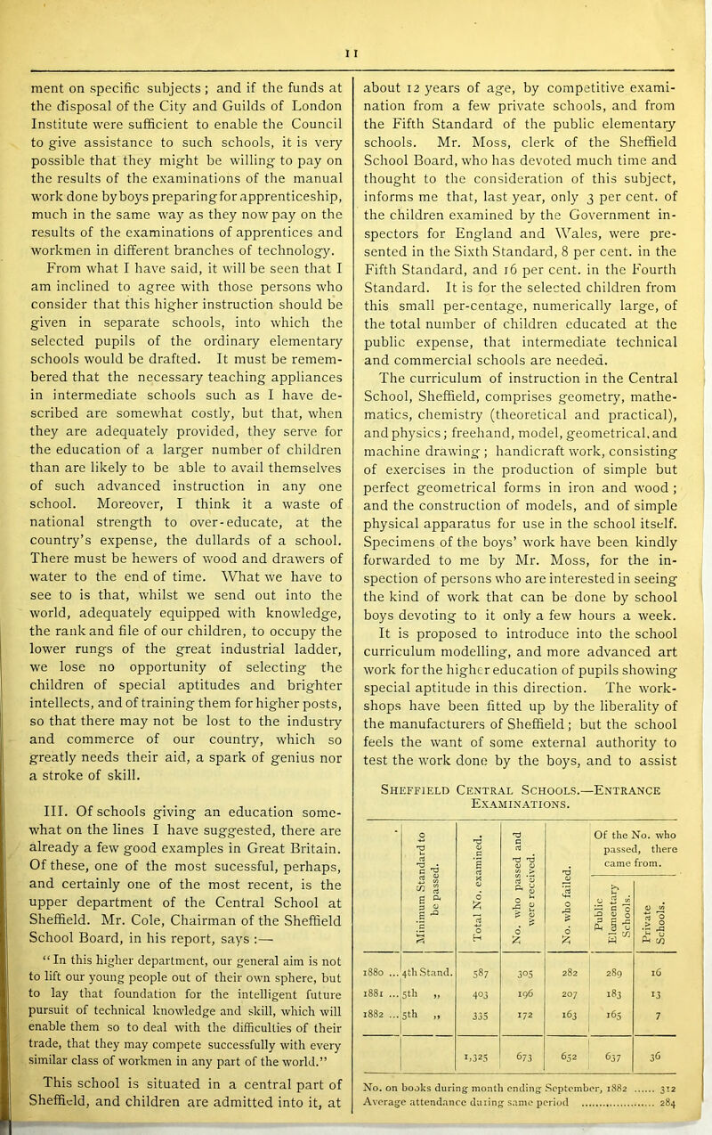 the disposal of the City and Guilds of London Institute were sufficient to enable the Council to give assistance to such schools, it is very possible that they might be willing to pay on the results of the examinations of the manual work done by boys preparingfor apprenticeship, much in the same way as they now pay on the results of the examinations of apprentices and workmen in different brandies of technology. From what I have said, it will be seen that I am inclined to agree with those persons who consider that this higher instruction should be given in separate schools, into which the selected pupils of the ordinary elementary schools would be drafted. It must be remem- bered that the necessary teaching appliances in intermediate schools such as I have de- scribed are somewhat costly, but that, when they are adequately provided, they serve for the education of a larger number of children than are likely to be able to avail themselves of such advanced instruction in any one school. Moreover, I think it a waste of national strength to over-educate, at the country’s expense, the dullards of a school. There must be hewers of wood and drawers of water to the end of time. What we have to see to is that, whilst w’e send out into the world, adequately equipped with knowledge, the rank and file of our children, to occupy the lower rungs of the great industrial ladder, we lose no opportunity of selecting the children of special aptitudes and brighter intellects, and of training them for higher posts, so that there may not be lost to the industry and commerce of our country, which so greatly needs their aid, a spark of genius nor a stroke of skill. III. Of schools giving an education some- what on the lines I have suggested, there are already a few good examples in Great Britain. Of these, one of the most sucessful, perhaps, and certainly one of the most recent, is the upper department of the Central School at Sheffield. Mr. Cole, Chairman of the Sheffield School Board, in his report, says :— “ In this higher department, our general aim is not to lift our young people out of their own sphere, but to lay that foundation for the intelligent future pursuit of technical knowledge and skill, which will enable them so to deal with the difficulties of their trade, that they may compete successfully with every similar class of workmen in any part of the world.” This school is situated in a central part of Sheffield, and children are admitted into it, at nation from a few private schools, and from the Fifth Standard of the public elementary schools. Mr. Moss, clerk of the Sheffield School Board, who has devoted much time and thought to the consideration of this subject, informs me that, last year, only 3 per cent, of the children examined by the Government in- spectors for England and Wales, were pre- sented in the Sixth Standard, 8 per cent, in the Fifth Standard, and 16 per cent, in the Fourth Standard. It is for the selected children from this small per-centage, numerically large, of the total number of children educated at the public expense, that intermediate technical and commercial schools are needed. The curriculum of instruction in the Central School, Sheffield, comprises geometry, mathe- matics, chemistry (theoretical and practical), and physics; freehand, model, geometrical, and machine drawing ; handicraft work, consisting of exercises in the production of simple but perfect geometrical forms in iron and wood ; and the construction of models, and of simple physical apparatus for use in the school itself. Specimens of the boys’ work have been kindly forwarded to me by Mr. Moss, for the in- spection of persons who are interested in seeing the kind of work that can be done by school boys devoting to it only a few hours a week. It is proposed to introduce into the school curriculum modelling, and more advanced art work for the higher education of pupils showing special aptitude in this direction. The work- shops have been fitted up by the liberality of the manufacturers of Sheffield; but the school feels the want of some external authority to test the work done by the boys, and to assist Sheffield Central Schools.—Entrance Examinations. ! Minimum Standard to be passed. Total No. examined. No. who passed and were received. 1 No. who failed. Of the passe came >> k- c o H 0 (S § -5 S' S’o. who i, there from. 0 w 1 s to 1880 ... 4tb Stand. 587 305 282 289 16 1881 ... 5th „ 403 196 207 183 13 1882 ... Sth .. 335 172 263 165 7 1.325 673 652 637 36 No. on books during month ending September, 1882 312 Average attend.'incc doling s.ime period 284