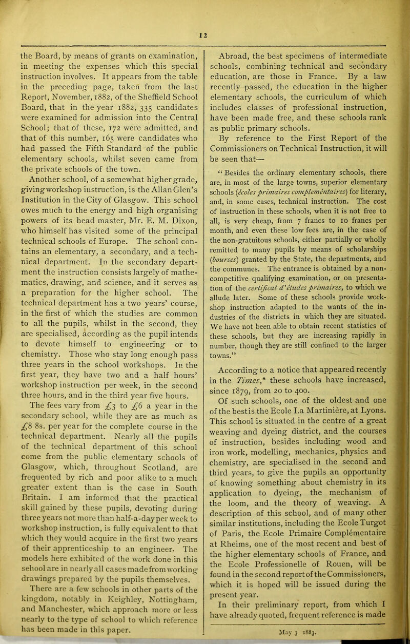 the Board, by means of grants on examination, in meeting the expenses which this special instruction involves. It appears from the table in the preceding page, taken from the last Report, November, 1882, of the Sheffield School Board, that in the year 1882,335 candidates were examined for admission into the Central School; that of these, 172 were admitted, and that of this number, 165 were candidates who had passed the Fifth Standard of the public elementary schools, whilst seven came from the private schools of the town. Another school, of a somewhat higher grade, givingwmrkshop instruction, is the Allan Glen’s Institution in the City of Glasgow. This school owes much to the energy and high organising powers of its head master, Mr. E. M. Dixon, who himself has visited some of the principal technical schools of Europe. The school con- tains an elementary, a secondary, and a tech- nical department. In the secondary depart- ment the instruction consists largely of mathe- matics, drawing, and science, and it seiwes as a preparation for the higher school. The technical department has a two years’ course, in the first of which the studies are common to all the pupils, whilst in the second, they are specialised, according as the pupil intends to devote himself to engineering or to chemistry. Those who stay long enough pass three years in the school workshops. In the first year, they have two and a half hours’ workshop instruction per week, in the second three hours, and in the third year five hours. The fees vary from £;^ to a year in the secondary school, while they are as much as £8 8s. per year for the complete course in the technical department. Nearly all the pupils of the technical department of this school come from the public elementary schools of Glasgow, which, throughout Scotland, are frequented by rich and poor alike to a much greater extent than is the case in South Britain. I am informed that the practical skill gained by these pupils, devoting during three years not moi'e than half-a-day per week to workshop instruction, is fully equivalent to that which they would acquire in the first tw'O years of their apprenticeship to an engineer. The models here exhibited of the work done in this school are in nearlyall cases made from working drawings prepared by the pupils themselves. 1 here are a few schools in other parts of the kingdom, notably in Keighley, Nottingham, and Manchc.ster, which approach more or less nearly to the type of school to which reference has been made in this paper. Abroad, the best specimens of intermediate schools, combining technical and secondary education, are those in France. By a law recently passed, the education in the higher elementary schools, the curriculum of which includes classes of professional instruction, have been made free, and these schools rank as public primary schools. By reference to the First Report of the Commissioners on Technical Instruction, it will be seen that— “ Besides the ordinary elementary schools, there are, in most of the large towns, superior elementary schools {icoles primaires complemhitaires) for literary, and, in some cases, technical instruction. The cost of instruction in these schools, when it is not free to all, is very cheap, from 7 francs to 10 francs per month, and even these low fees are, in the case of the non-gratuitous schools, either partially or wholly remitted to many pupils by means of scholarships {bourses) granted by the State, the departments, and the communes. The entrance is obtained by a non- competitive qualifying examination, or on presenta- tion of the certificat d'etudes primaires, to which we allude later. Some of these schools provide work- shop instruction adapted to the wants of the in- dustries of the districts in which they are situated. We have not been able to obtain recent statistics of these schools, but they are increasing rapidly in number, though they are still confined to the larger towns.” According to a notice that appeared recently in the Times,* these schools have increased, since 1879, from 20 to 400. Of such schools, one of the oldest and one of the bestis.the Ecole La Martiniere, at Lyons. This school is situated in the centre of a great weaving and dyeing district, and the courses of instruction, besides including wood and iron work, modelling, mechanics, physics and chemistry, are specialised in the second and third years, to give the pupils an opportunity of knowing something about chemistry in its application to dyeing, the mechanism of the loom, and the theory of weaving. A description of this school, and of many other similar institutions, including the Ecole Turgot of Paris, the Ecole Primaire Complementaire at Rheims, one of the most recent and best of the higher elementary schools of France, and the Ecole Professionelle of Rouen, will be found in the second reportof the Commissioners, which it is hoped will be issued during the present year. In their preliminary report, from which I have already quoted, frequent reference is made ilay 3 1883.