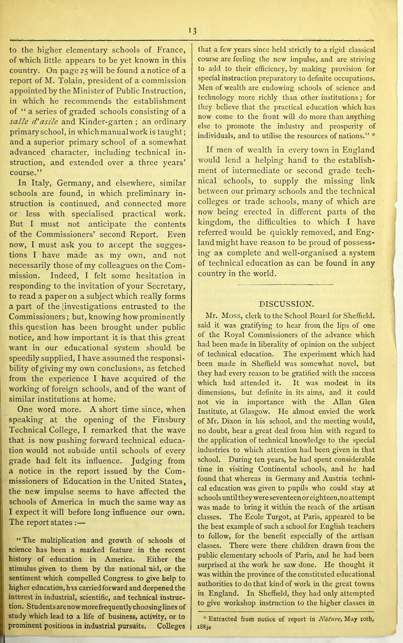 15 to the higher elementary schools of France, of which little appears to be yet known in this country. On page 25 will be found a notice of a report of M. Tolain, president of a commission appointed by the Minister of Public Instruction, in which he recommends the establishment of “ a series of graded schools consisting of a salle d’asile and Kinder-garten ; an ordinary primary school, in which manual work is taught; and a superior primary school of a somewhat advanced character, including technical in- struction, and extended over a three years’ course.” In Italy, Germany, and elsewhere, similar schools are found, in which preliminary in- struction is continued, and connected more or less with specialised practical work. But I must not anticipate the contents of the Commissioners’ second Report. Even now, I must ask you to accept the sugges- tions I have made as my own, and not necessarily those of my colleagues on the Com- mission. Indeed, I felt some hesitation in responding to the invitation of your Secretary, to read a paper on a subject which really forms a part of the jinvestigations entrusted to the Commissioners; but, knowing how prominently this question has been brought under public notice, and how important it is that this great want in our educational system should be speedily supplied, I have assumed the responsi- bility of giving my own conclusions, as fetched from the experience I have acquired of the working of foreign schools, and of the want of similar institutions at home. One word more. A short time since, when speaking at the opening of the Finsbury Technical College, I remarked that the wave that is now pushing forward technical educa- tion would not subside until schools of every grade had felt its influence. Judging from a notice in the report issued by the Com- missioners of Education in the United States, the new impulse seems to have affected the schools of America in much the same way as I expect it will before long influence our own. The report states :— “The multiplication and growth of schools of science has been a marked feature in the recent history of education in America. Either the stimulus given to them by the national aid, or the sentiment which compelled Congress to give help to higher education, has carried forward and deepened the interest in industrial, scientific, and technical instruc- tion. Students arenowmorefrequentlychoosinglmes of study which lead to a life of business, activity, or to prominent positions in industrial pursuits. Colleges that a few years since held strictly to a rigid classical course are feeling the new impulse, and are striving to add to their efficiency, by making provision for special instruction preparatory to definite occupations. Men of wealth are endowing schools of science and technology more richly than other institutions ; for they believe that the practical education which has now come to the front will do more than anything else to promote the industry and prosperity of individuals, and to utilise the resources of nations.” * If men of wealth in every town in England would lend a helping hand to the establish- ment of intermediate or second grade tech- nical schools, to supply the missing link between our primary schools and the technical colleges or trade schools, many of which are now being erected in different parts of the kingdom, the difficulties to which I have referred would be quickly removed, and Eng- land might have reason to be proud of possess- ing as complete and well-organised a system of technical education as can be found in any country in the world. PISCUSSION. Mr. ISIoss, clerk to the School Board for Sheffield, said it was gratifying to hear from the lips of one of the Royal Commissioners of the advance which had been made in liberality of opinion on the subject of technical education. The experiment which had been made in Sheffield was somewhat novel, but they had every reason to be gratified with the success which had attended it. It was modest in its dimensions, but definite in its aims, and it could not vie in importance with the Allan Glen Institute, at Glasgow. He almost envied the work of Mr. Dixon in his school, and the meeting would, no doubt, hear a great deal from him witli regard to the application of technical knowledge to the special industries to which attention had been given in that school. During ten years, he had spent considerable time in visiting Continental schools, and he had found that whereas in Germany and Austria techni- cal education was given to pupils who could stay at schools until they were seventeen or eighteeu,no attempt was made to bring it witliin the reach of the artisan classes. The Ecole Turgot, at Paris, appeared to be the best example of such a school for English teachers to follow, for the benefit especially of the artisan classes. There were there children drawn from the public elementary schools of Paris, and he had been surprised at the work he saw done. He thought it was within the province of the constituted educational authorities to do that kind of work in the great towns in England. In Sheffield, they had only attempted to give workshop instruction to the higher classes in * Extracted from notice of report in Ndture, May loth, i883t