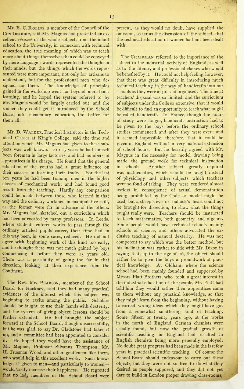 Mr. E. C. Robins, a member of the Council of the City Institute, said Mr. Magnus had presented an ex- cellent risu7tie of the whole subject, from the infant school to the University, in connexion with technical education, the true meaning of which was to teach more about things themselves than could be conveyed by mere language ; words represented the thought in their minds, but the things which the words repre- sented were more important, not only for artisans to understand, but for the professional men who de- signed for them. The knowledge of principles gained in the workshop went far beyond mere book learning, and he hoped the system referred to by Mr. Magnus would be largely carried out, and the sooner they could get it introduced by the School Board into elementary education, the better for them all. Mr. D. Walker, Practical Instructor in the Tech- nical Classes at King’s College, said the time and attention which Mr. Magnus had given to these sub- jects was well known. For 15 years he had himself been foreman in large factories, and had numbers of apprentices in his charge. He found that the general education of the youths had a great influence on their success in learning their trade. For the last ten years he had been training men in the higher classes of mechanical work, and had found good results from the teaching. Hardly any comparison could be made between those who learned in that way and the ordinary workmen in manipulative skill, as the former were far in advance of the others. Mr. Magnus had sketched out a cumculura which had been advocated by many professors. In Leeds, where students entered works to pass through the ordinary articled pupils’ career, their time had in this way been, in some cases, reduced. He did not agree with beginning work of this kind too early, and he thought there was not much gained by boys commencing it before they were 13 years old. There was a possibility of going too far in that direction, looldng at their experience from the Continent. The Rev. Mr. Pearson, member of the School Board for Hackney, said they had many practical evidences of the interest which this subject was beginning to excite among the public. Scholars should be taught to use their hands with dexterity, and the system of giving object lessons should be further extended. He had brought the subject forward at the School Board, though unsuccessfully, but he was glad to say Dr. Gladstone had taken it up, and a committee had been appointed to consider it. He hoped they would have the assistance of Mr. Magnus, Professor Silvanus Thompson, Mr. H. Trueman Wood, and other gentlemen like them, who would help in this excellent work. Such know- ledge, if given to men—and particularly to women— would Vastly increase their happiness. He regretted that no lady members of the School Board were present, as they would no doubt have supplied the omission, so far as the discussion of the subject, that the technical education of women had not been dealt with. The Chairman referred to the importance of the subject to the industrial activity of England, as well as to the literary and professional classes who would be benefitedby it. He could not help feeling, however, that there was great difficulty in introducing much technical teaching in the way of handicrafts into our schools as they were at present organised. The time at teachers’ disposal was so limited, and the curriculum of subjects under the Code so extensive, that it would be difficult to find an opportunity to teach what might be called handicraft. In France, though the hours of study were longer, handicraft instruction had to be given to the boys before the ordinary school studies commenced, and after they were over; and it seemed impossible, therefore, that it could be given in England without a veiy material extension of school hours. But he heartily agi'eed with Mr. Magnus in the necessity for model drawing being made the ground work for technical instruction in schools. Another subject greatly required was mathematics, which should be taught instead of physiology and other subjects which teachers were so fond of talcing. They were rendered almost useless in consequence of actual demonstration being prohibited by the Code—a model might be used, but a sheep’s eye or bullock’s heart could not be brought for dissection, to show what the things taught really were. Teachers should be instructed to teach mathematics, both geometry and algebra. Some people would have technical schools mainly schools of science, and others advocated the ex- clusive teaching of manual dexterity. He was not competent to say which was the better method, but his inclination was rather to side with hir. Dixon in saying that, up to the age of 16, the object should rather be to give the boys a groundwork of prac- tical knowledge. At Oldham, where the science school had been mainly founded and supported by Messrs. Platt Brothers, who took a great interest in the industrial education of the people, Mr. Platt had told him they would rather their apprentices came to them without any practical knowledge, so that they might learn from the beginning, without having to correct wrong ideas which they might have got from a somewhat smattering kind of teaching. Some fifteen or twenty years ago, at the works in the north of England, German chemists were usually found, but now the giadual growth of scientific teaching in England had resulted in English chemists being more generally employed. No doubt great progress had been made in the last few years in practical scientific teaching. Of course the School Board should endeavour to carry out these objects, but they were not so free to do what they desired as people supposed, and they did not yet dare to build in London proper drawing class-rooms,