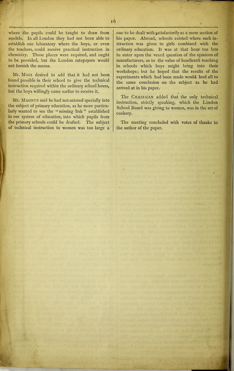 where the pupils could be taught to draw from models. In all London they had not been able to establish one laboratory where the boys, or even the teachers, could receive practical instruction in chemistry. Those places were required, and ought to be provided, but the London ratepayers would not furnish the means. Mr. Moss desired to add that it had not been found possible in their school to give the technical instruction required within the ordinaiy school hours, but the boys willingly came earlier to receive it. Mr. Magnus said he had not entered specially into the subject of primary education, as he more particu- larly wanted to see the “missing link” established in our system of education, into which pupils from the primary schools could be drafted. The subject of technical instruction to women was too large a one to be dealt with fatisfactorily as a mere section of his paper. Abroad, schools e.xisted where such in- struction was given to girls combined with the ordinary education. It was at that hour too late to enter upon the vexed question of the opinions of manufacturers, as to the value of handicraft teaching in schools which boys might bring into their workshops; but he hoped that the results of the experiments which had been made would lead all to the same conclusion on the subject as he had arrived at in his paper. The Chairman added that the only technical instruction, strictly speaking, which the London School Board was giving to women, was in the art of cookery. The meeting concluded with votes of thanks to the author of the paper. 2’ ■e''