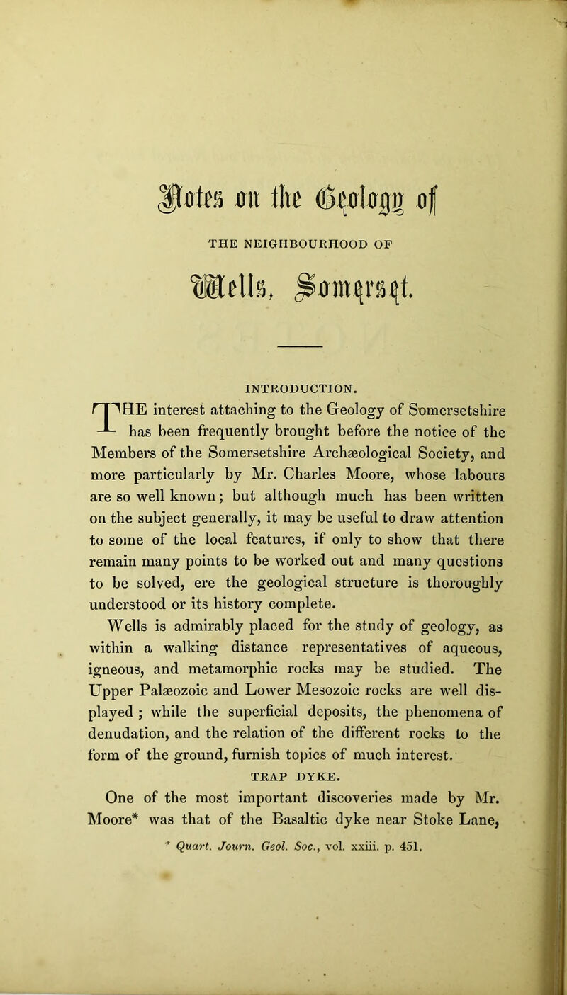 ^OtfSi 011 tll£ ^^4Ol00g 0f THE NEIGHBOURHOOD OF INTRODUCTION. ^HE interest attaching to the Geology of Somersetshire has been frequently brought before the notice of the Members of the Somersetshire Archaeological Society, and more particularly by Mr. Charles Moore, whose labours are so well known; but although much has been written to some of the local features, if only to show that there remain many points to be worked out and many questions to be solved, ere the geological structure is thoroughly understood or its history complete. Wells is admirably placed for the study of geology, as within a walking distance representatives of aqueous, igneous, and metamorphic rocks may be studied. The Upper Palreozoic and Lower Mesozoic rocks are well dis- played ; while the superficial deposits, the phenomena of denudation, and the relation of the different rocks to the form of the ground, furnish topics of much interest. One of the most important discoveries made by Mr. Moore* was that of the Basaltic dyke near Stoke Lane, on the subject generally, it may be useful to draw attention TRAP DYKE.