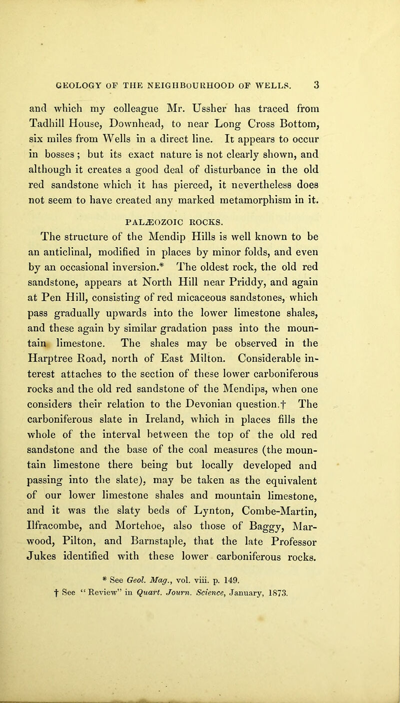and which my colleague Mr. Ussher has traced from Tadhill House, Downhead, to near Long Cross Bottom, six miles from Wells in a direct line. It appears to occur in bosses; but its exact nature is not clearly shown, and although it creates a good deal of disturbance in the old red sandstone which it has pierced, it nevertheless does not seem to have created any marked metamorphism in it. PALEOZOIC ROCKS. The structure of the Mendip Hills is well known to be an anticlinal, modified in places by minor folds, and even by an occasional inversion.* The oldest rock, the old red sandstone, appears at North Hill near Priddy, and again at Pen Hill, consisting of red micaceous sandstones, which pass gradually upwards into the lower limestone shales, and these again by similar gradation pass into the moun- tain limestone. The shales may be observed in the Harptree Road, north of East Milton. Considerable in- terest attaches to the section of these lower carboniferous rocks and the old red sandstone of the Mendips, when one considers their relation to the Devonian question.f The carboniferous slate in Ireland, which in places fills the whole of the interval between the top of the old red sandstone and the base of the coal measures (the moun- tain limestone there being but locally developed and passing into the slate), may be taken as the equivalent of our lower limestone shales and mountain limestone, and it was the slaty beds of Lynton, Combe-Martin, Ilfracombe, and Mortehoe, also those of Baggy, Mar- wood, Pilton, and Barnstaple, that the late Professor Jukes identified with these lower carboniferous rocks. * See Geol. Mag., vol. viii. p. 149. f See “Review” in Quart. Journ. Science, January, 1873.