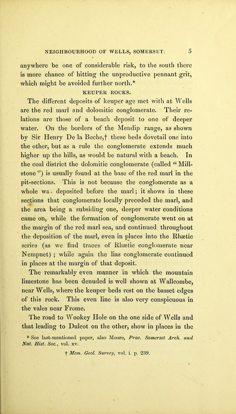 anywhere be one of considerable risk, to the south there is more chance of hitting the unproductive pennant grit, which might be avoided further north.* KEEPER ROCKS. The different deposits of keuper age met with at Wells are the red marl and dolomitic conglomerate. Their re- lations are those of a beach deposit to one of deeper water. On the borders of the Mendip range, as shown by Sir Henry De la Beche,t these beds dovetail one into the other, but as a rule the conglomerate extends much higher up the hills, as would be natural with a beach. In the coal district the dolomitic conglomerate (called “ Mill- stone '”) is usually found at the base of the red marl in the pit-sections. This is not because the conglomerate as a whole wa > deposited before the marl; it shows in these sections that conglomerate locally preceded the marl, and the area being a subsiding one, deeper water conditions came on, while the formation of conglomerate went on at the margin of the red marl sea, and continued throughout the deposition of the marl, even in places into the RhEetic series (as we find traces of Rhastic conglomerate near Nempnet) ; while again the lias conglomerate continued in places at the margin of that deposit. The remarkably even manner in which the mountain limestone has been denuded is well shown at Wallcombe, near Wells, where the keuper beds rest on the basset edges of this rock. This even line is also very conspicuous in the vales near Frome. The road to Wookey Hole on the one side of Wells and that leading to Dulcot on the other, show in places in the * See last-mentioned paper, also Moore, Proc. Somerset Arch, and Nat. Hist. Soc., vol. xv.