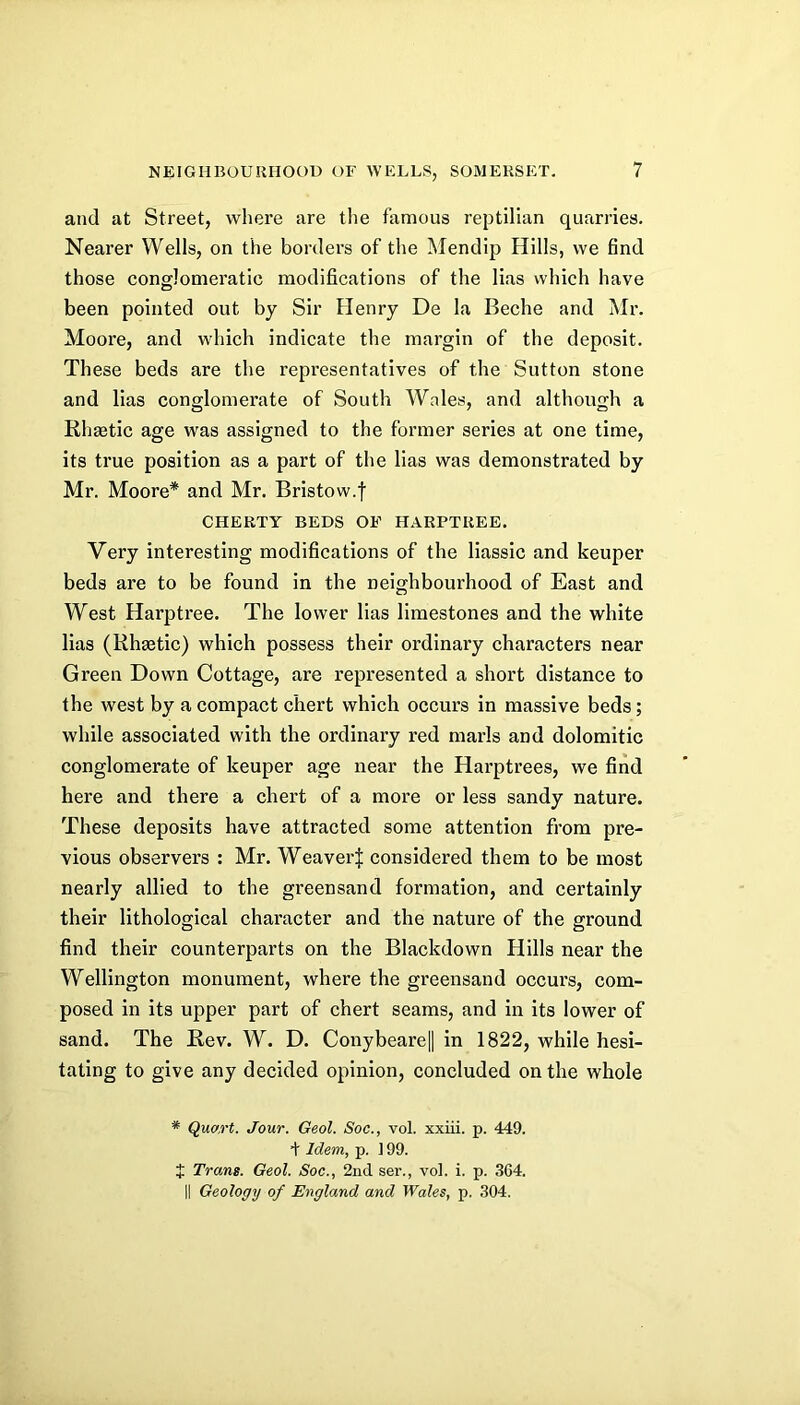 and at Street, where are the famous reptilian quarries. Nearer Wells, on the borders of the Mendip Hills, we find those conglomeratic modifications of the lias which have been pointed out by Sir Henry De la Beche and Mr. Moore, and which indicate the margin of the deposit. These beds are the representatives of the Sutton stone and Has conglomerate of South Wales, and although a Rhgetic age was assigned to the former series at one time, its true position as a part of the lias was demonstrated by Mr. Moore* and Mr. Bristow.f CHEHTY BEDS OF HAEPTUEE. Very interesting modifications of the liassic and keuper beds are to be found in the neighbourhood of East and West Harptree. The lower lias limestones and the white lias (Khaetic) which possess their ordinary characters near Green Down Cottage, are represented a short distance to the west by a compact chert which occurs in massive beds; while associated with the ordinary red marls and dolomitic conglomerate of keuper age near the Harptrees, we find here and there a chert of a more or less sandy nature. These deposits have attracted some attention from pre- vious observers : Mr. Weaver^ considered them to be most nearly allied to the greensand formation, and certainly their lithological character and the nature of the ground find their counterparts on the Blackdown Hills near the Wellington monument, where the greensand occurs, com- posed in its upper part of chert seams, and in its lower of sand. The Rev. W. D. ConybeareH in 1822, while hesi- tating to give any decided opinion, concluded on the whole * Quart. Jour. Geol. Soe., vol. xxiii. p. 449. Idem, p. ] 99. J Trans. Geol. Soc., 2nd ser., vol. i. p. 364. II Geology of England and Wales, p. 304.