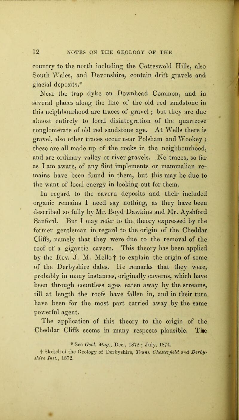 country to the north including the Cotteswold Hills, also South Wales, and Devonshire, contain drift gravels and glacial deposits.* Near the trap dyke on Downhead Common, and in several places along the line of the old red sandstone in this neighbourhood are traces of gravel ; but they are due almost entirely to local disintegration of the quartzose conglomerate of old red sandstone age. At Wells there is gravel, also other traces occur near Polsham and Wookey ; these are all made up of the rocks in the neighbourhood, and are ordinary valley or river gravels. No traces, so far as I am aware, of any flint implements or mammalian re- mains have been found in them, but this may be due to the want of local energy in looking out for them. In regard to the cavern deposits and their included organic remains I need say nothing, as they have been described so fully by Mr. Boyd Dawkins and Mr. Ayshford Sanford. But I may refer to the theory expressed by the former gentleman in regard to the origin of the Cheddar Cliffs, namely that they were due to the removal of the roof of a gigantic cavern. This theory has been applied by the Eev. J. M. Mello | to explain the origin of some of the Derbyshire dales. He remarks that they were, probably in many instances, originally caverns, which have been through countless ages eaten away by the streams, till at length the roofs have fallen in, and in their turn have been for the most part carried away by the same powerful agent. The application of this theory to the origin of the Cheddar Cliffs seems in many respects plausible. Tl«e * See Geol. Mag., Dec., 1872 ; July, 1874. + Sketch of the Geology of Derbyshire, Trans. Chesterfield and Derby- shire Inst., 1872.