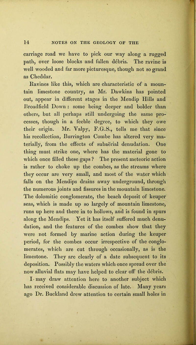 carriage road we have to pick our way along a rugged path, over loose blocks and fallen debris. The ravine is well wooded and far more picturesque, though not so grand as Cheddar. Eavines like this, which are characteristic of a moun- tain limestone country, as Mr. Dawkins has pointed out, appear in different stages in the Mendlp Hills and Eroadfield Down : some being deeper and bolder than others, but all perhaps still undergoing the same pro- cesses, though in a feeble degree, to which they owe their origin. Mr. Valpy, F.G.S., tells me that since his recollection, Burrington Combe has altered very ma- terially, from the effects of subaerial denudation. One thing must strike one, where has the material gone to which once filled these gaps ? The present meteoric action is rather to choke up the combes, as the streams where they occur are very small, and most of the water which falls on the Mendips drains away underground, through the numerous joints and fissures in the mountain limestone. The dolomitic conglomerate, the beach deposit of keuper seas, which is made up so largely of mountain limestone, runs up here and there in to hollows, and is found in spurs along the Mendips. Yet it has itself suffered much denu- dation, and the features of the combes show that they were not formed by marine action during the keuper period, for the combes occur irrespective- of the conglo- merates, which are cut through occasionally, as is the limestone. They are clearly of a date subsequent to its deposition. Possibly the waters which once spread over the now alluvial flats may have helped to clear off the debris. I - may draw attention here to another subject which has received considerable discussion of late. Many years ago Dr. Buckland drew attention to certain small holes in