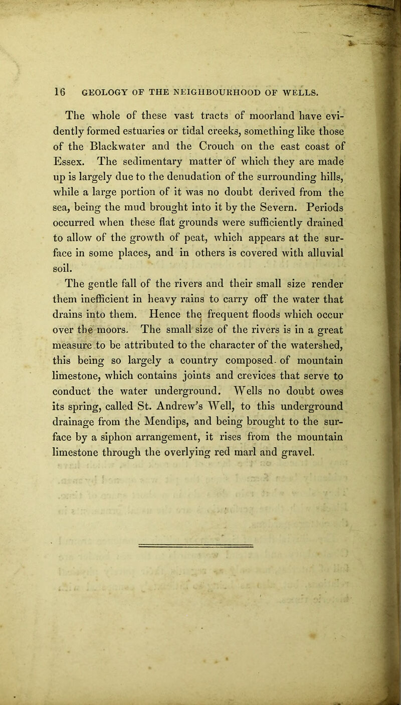 The whole of these vast tracts of moorland have evi- dently formed estuaries or tidal creeks, something like those of the Blackwater and the Crouch on the east coast of Essex. The sedimentary matter of which they are made up is largely due to the denudation of the surrounding hills, while a large portion of it was no doubt derived from the sea, being the mud brought into it by the Severn. Periods occurred when these flat grounds were sufficiently drained to allow of the growth of peat, which appears at the sur- face in some places, and in others is covered with alluvial soil. The gentle fall of the rivers and their small size render them inefficient in heavy rains to carry off the water that drains into them. Hence thq frequent floods which occur over the moors. The small size of the rivers is in a great measure to be attributed to the character of the watershed, this being so largely a country composed, of mountain limestone, which contains joints and crevices that serve to conduct the water underground. Wells no doubt owes its spring, called St. Andrew^s Well, to this underground drainage from the Mendips, and being brought to the sur- face by a siphon arrangement, it rises from the mountain limestone through the overlying red marl and gravel.