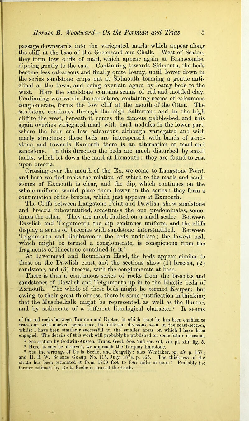 passage downwards into the variegated marls which appear along the cliff, at the base of the Greensand and Chalk. West of Seaton, they form low cliffs of marl, which appear again at Branscombe, dipping gently to the east. Continuing towards Sidmouth, the beds become less calcareous and finally quite loamy, until lower down in the series sandstone crops out at Sidmouth, forming a gentle anti- clinal at the town, and being overlain again by loamy beds to the west. Here the sandstone contains seams of red and mottled clay. Continuing westwards the sandstone, containing seams of calcareous conglomerate, forms the low cliff at the mouth of the Otter. The sandstone continues through Budleigh Salterton; and in the high clifi' to the west, beneath it, comes the famous pebble-bed, and this again overlies variegated marl, with hard nodules in the lower part, where the beds are less calcareous, although variegated and with marly structure : these beds are interspersed with bands of sand- stone, and towards Exmouth there is an alternation of marl and sandstone. In this direction the beds are much disturbed by small faults, which let down the marl at Exmouth: they are found to rest upon breccia. Crossing over the mouth of the Ex, we come to Langstone Point, and here we find rocks the relation of which to the marls and sand- stones of Exmouth is clear, and the dip, which continues on the whole uniform, would place them lower in the series : they form a continuation of the breccia, which just appears at Exmouth. The Cliffs between Langstone Point and Dawlish show sandstone and breccia interstratified, sometimes the one predominates, some- times the other. They are much faulted on a small scale.^ Between Dawlish and Teignmouth the dip continues uniform, and the cliffs display a series of breccias with sandstone interstratified. Between Teignmouth and Babbacombe the beds undulate ; the lowest bed, which might be termed a conglomerate, is conspicuous from the fragments of limestone contained in it.^ At Livermead and Koundham Head, the beds appear similar to those on the Dawlish coast, and the sections show (1) breccia, (2) sandstone, and (3) breccia, with the conglomerate at base. There is thus a continuous series of rocks from the breccias and sandstones of Dawlish and Teignmouth up in to the Ehsetic beds of Axmouth. The whole of these beds might be termed Keuper; but owing to their great thickness, there is some justification in thinking that the Muschelkalk might be represented, as well as the Bunter, and by sediments of a different lithological character.^ It seems of the red rocks between Taunton and Exeter, in which tract he has been enabled to trace out, with marked persistence, the different divisions seen in the coast-section, whilst 1 have been similarly successful in the smaller areas on which I have been engaged. The details of this work will probably be published on some future occasion. 1 See section by Godwin-Austen, Trans. Geol. Soc. 2nd ser. vol. viii.pl. xlii. fig. 5. ^ Here, it may be observed, we approach the Torquay limestone. 3 See the writings of De la Beche, and Pengelly; also Whitaker, op. eit. p. 1.57; and H. B. W. Science Goisip, No. 115, July, 1871, p. 165. The thickness of the strata has been estimated at from 1850 feet to four miles or more! Probably the former estimate bv He la Beche is nearest the truth.