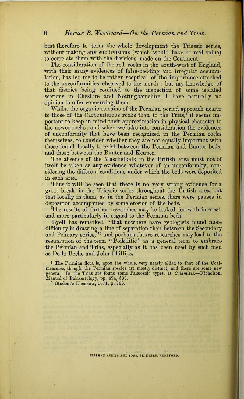 best therefore to term the whole development the Triassic series, without making any subdivisions (which would have no real value) to correlate them with the divisions made on the Continent. The consideration of the red rocks in the south-west of England, with their many evidences of false-bedding and irregular accumu- lation, has led me to be rather sceptical of the importance attached to the unconformities observed to the north ; but my knowledge of that district being confined to the inspection of some isolated sections in Cheshire and Nottinghamshire, I have naturally no opinion to offer concerning them. Whilst the organic remains of the Permian period approach nearer to those of the Carboniferous rocks than to the Trias,' it seems im- portant to keep in mind their approximation in physical character to the newer rocks; and when we take into consideration the evidences of unconformity that have been recognized in the Permian rocks themselves, to consider whether they are not equally important with those found locally to exist between the Permian and Bunter beds, and those between the Bunter and Keuper. The absence of the Muschelkalk in the British area must not of itself be taken as any evidence whatever of an unconformity, con- sidering the different conditions under which the beds were deposited in each area. Thus it will be seen that there is no very strong evidence for a great break in the Triassic series throughout the British area, but that locally in them, as in the Permian series, there were pauses in deposition accompanied by some erosion of the beds. The results of further researches may be looked for with interest, and more particularly in regard to the Permian beds. Lyell has remarked “that nowhere have geologists found more difficulty in drawing a line of separation than between the Secondary and Primary series,”^ and perhaps future researches may lead to the resumption of the term “Poikilitic” as a general term to embrace the Permian and Trias, especially as it has been used by such men as De la Beche and John Phillips. * The Permian flora is, upon the whole, very nearly allied to that of the Coal- measures, though the Permian species are mostly distinct, and there are some new genera. In the Trias are found some Palaeozoic types, as Calamites.—Nicholson, Manual of Palaeontology, pp. 494, 633. * Student’s Elements, 1871, p. 366. STflPHKN AUSTIN AND SONI, PRINTEKS, HLKlFOliD.
