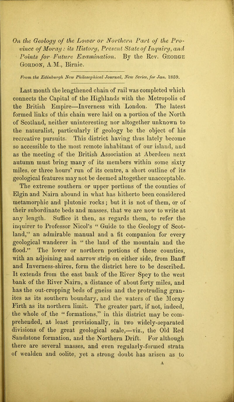 On the Geology of the Lower or Northern Part of the Pro- vince of Moray : its History, Present State of Inquiry, and Points for Future Examination. By the Rev. George Gordon, A.M., Birnie. From the Edinburgh New Philosophical Journal, Neiv Series, for Jan. 1859. Last month the lengthened chain of rail was completed which connects the Capital of the Highlands with the Metropolis of the British Empire—Inverness with London. The latest formed links of this chain were laid on a portion of the North of Scotland, neither uninteresting nor altogether unknown to the naturalist, particularly if geology be the object of his recreative pursuits. This district having thus lately become so accessible to the most remote inhabitant of our island, and as the meeting of the British Association at Aberdeen next autumn must bring many of its members within some sixty miles, or three hours’ run of its centre, a short outline of its geological features may not be deemed altogether unacceptable. The extreme southern or upper portions of the counties of Elgin and Nairn abound in what has hitherto been considered metamorphic and plutonic rocks; but it is not of them, or of their subordinate beds and masses, that we are now to write at any length. Suffice it then, as regards them, to refer the inquirer to Professor Nicol’s “ Guide to the Geology of Scot- land,” an admirable manual and a fit companion for every geological wanderer in “ the land of the mountain and the flood.” The lower or northern portions of these counties, with an adjoining and narrow strip on either side, from Banff and Inverness-shires, form the district here to be described. It extends from the east bank of the River Spey to the west bank of the River Nairn, a distance of about forty miles, and has the out-cropping beds of gneiss and the protruding gran- ites as its southern boundary, and the waters of the Moray Firth as its northern limit. The greater part, if not, indeed, the whole of the “ formations,” in this district may be com- prehended, at least provisionally, in two widely-separated divisions of the great geological scale,—viz., the Old Red Sandstone formation, and the Northern Drift. For although there are several masses, and even regularly-formed strata of wealden and oolite, yet a strong doubt has arisen as to