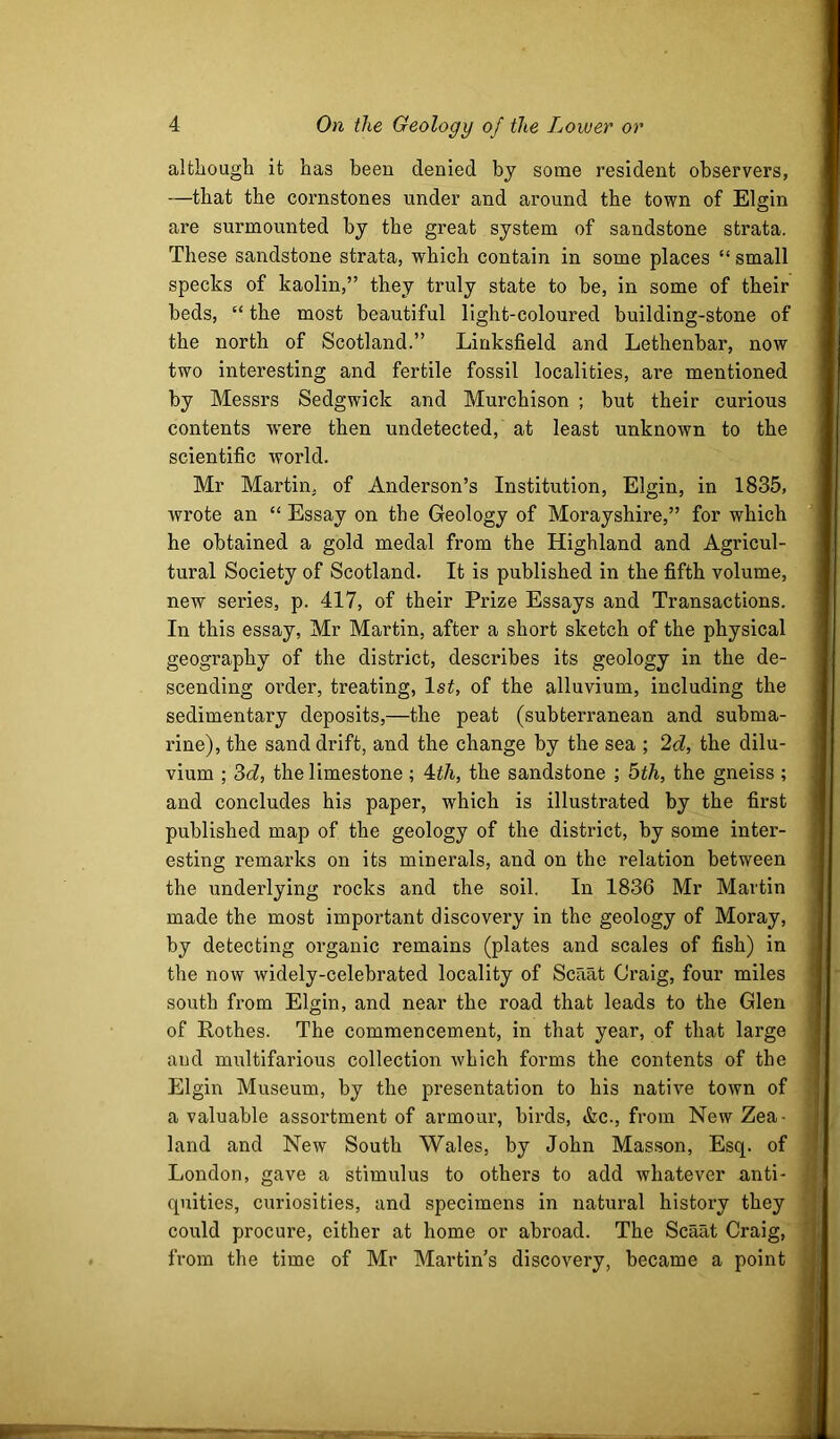 although it has been denied by some resident observers, —that the cornstones under and around the town of Elgin are surmounted by the great system of sandstone strata. These sandstone strata, which contain in some places “ small specks of kaolin,” they truly state to he, in some of their beds, “ the most beautiful light-coloured building-stone of the north of Scotland.” Linksfield and Lethenbar, now two interesting and fertile fossil localities, are mentioned by Messrs Sedgwick and Murchison ; but their curious contents w'ere then undetected, at least unknown to the scientific world. Mr Martin, of Anderson’s Institution, Elgin, in 1835, wrote an “ Essay on the Geology of Morayshire,” for which he obtained a gold medal from the Highland and Agricul- tural Society of Scotland. It is published in the fifth volume, new series, p. 417, of their Prize Essays and Transactions. In this essay, Mr Martin, after a short sketch of the physical geography of the district, describes its geology in the de- scending order, treating, 1st, of the alluvium, including the sedimentary deposits,—the peat (subterranean and subma- rine), the sand drift, and the change by the sea ; 2d, the dilu- vium ; 3(7, the limestone; 4t7i., the sandstone ; bih, the gneiss ; and concludes his paper, which is illustrated by the first published map of the geology of the district, by some inter- esting remarks on its minerals, and on the relation between the underlying rocks and the soil. In 1836 Mr Martin made the most important discovery in the geology of Moray, ' by detecting organic remains (plates and scales of fish) in i the now widely-celebrated locality of Scaat Craig, four miles i south from Elgin, and near the road that leads to the Glen i of Rothes. The commencement, in that year, of that large j and multifarious collection which forms the contents of the Elgin Museum, by the presentation to his native town of a valuable assortment of armour, birds, &c., from New Zea- land and New South Wales, by John Masson, Esq. of , London, gave a stimulus to others to add whatever anti- < quities, curiosities, and specimens in natural history they ' could procure, either at home or abroad. The Scant Craig, r from the time of Mr Martin’s discovery, became a point i I 1