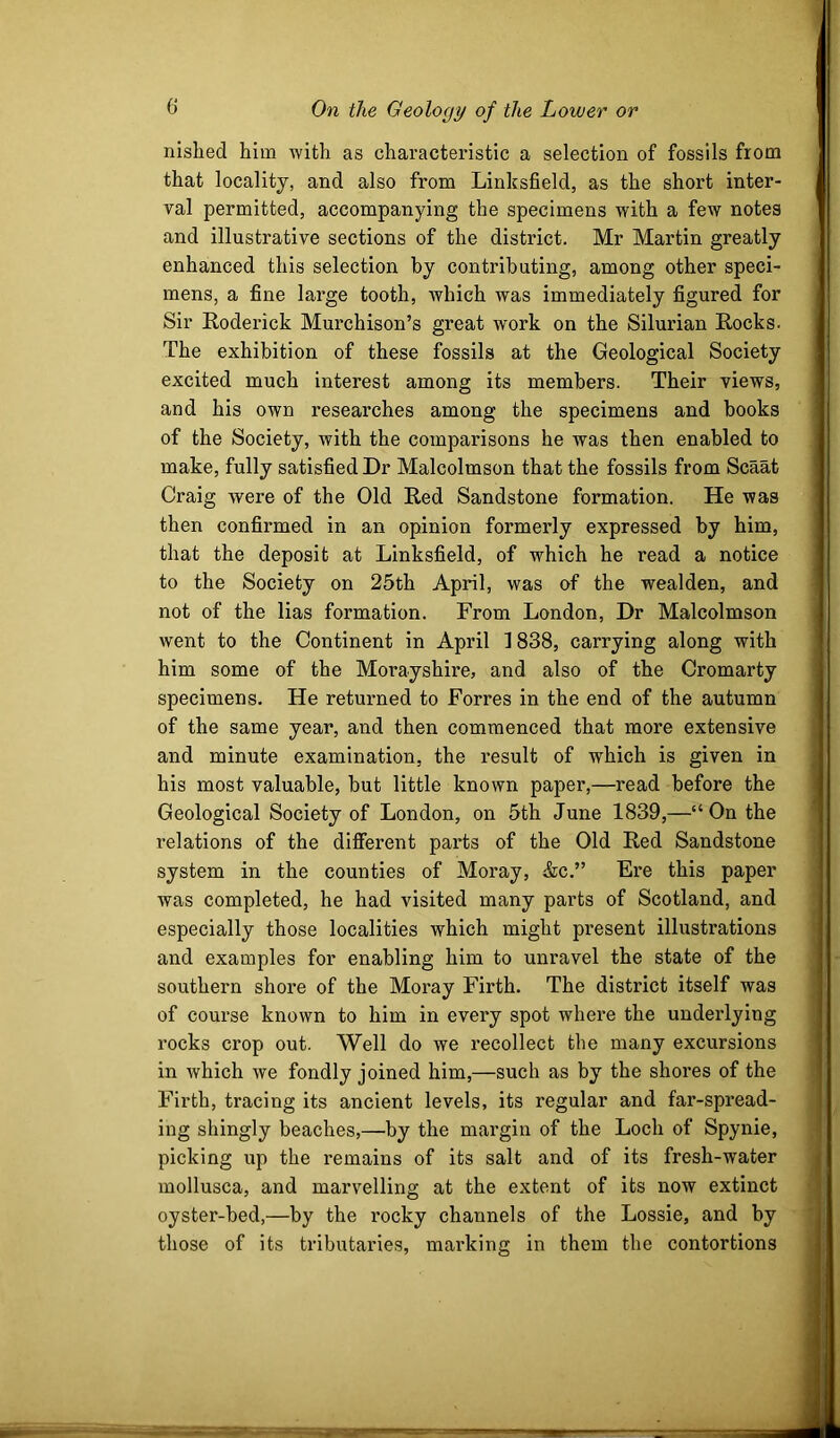 nished him with as characteristic a selection of fossils from that locality, and also from Linksfield, as the short inter- val permitted, accompanying the specimens with a few notes and illustrative sections of the district. Mr Martin greatly enhanced this selection by contributing, among other speci- mens, a fine large tooth, which was immediately figured for Sir Roderick Murchison’s great work on the Silurian Rocks. The exhibition of these fossils at the Geological Society excited much interest among its members. Their views, and his own researches among the specimens and books of the Society, with the comparisons he was then enabled to make, fully satisfied Dr Malcolmson that the fossils from Scaat Craig were of the Old Red Sandstone formation. He was then confirmed in an opinion formerly expressed by him, that the deposit at Linksfield, of which he read a notice to the Society on 25th April, was of the wealden, and not of the lias formation. From London, Dr Malcolmson went to the Continent in April 1838, carrying along with him some of the Morayshire, and also of the Cromarty specimens. He returned to Forres in the end of the autumn of the same year, and then commenced that more extensive and minute examination, the result of which is given in his most valuable, but little known paper,—read before the Geological Society of London, on 5th June 1839,—“ On the relations of the different parts of the Old Red Sandstone system in the counties of Moray, (Sic.” Ere this paper was completed, he had visited many parts of Scotland, and especially those localities which might present illustrations and examples for enabling him to unravel the state of the southern shore of the Moray Firth. The district itself was of course known to him in every spot where the underlying rocks crop out. Well do we recollect the many excursions in which we fondly joined him,—such as by the shores of the Firth, tracing its ancient levels, its regular and far-spread- ing shingly beaches,—by the margin of the Loch of Spynie, picking up the remains of its salt and of its fresh-water mollusca, and marvelling at the extent of its now extinct oyster-bed,—by the rocky channels of the Lossie, and by those of its tributaries, mai’king in them the contortions