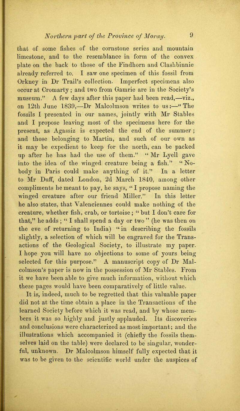 that of some fishes of the cornstone series and mountain limestone, and to the resemblance in form of the convex plate on the back to those of the Findhorn and Clashbinnie already referred to. I saw one specimen of this fossil from Orkney in Dr Trail’s collection. Imperfect specimens also occur at Cromarty; and two from Gamrie are in the Society’s museum.” A few days after this paper had been read,—viz., on 12th June 1839,—Dr Malcolmson writes to us;—“The fossils I presented in our names, jointly with Mr Stables and I propose leaving most of the specimens here for the present, as Agassiz is expected the end of the summer; and those belonging to Martin, and such of our own as it may be expedient to keep for the north, can be packed up after he has had the use of them.” “ Mr Lyell gave into the idea of the Avinged creature being a fish.” “ No- body in Paris could make anything of it.” In a letter to Mr Duff, dated London, 2d March 1840, among other compliments he meant to pay, he says, “ I propose naming the winged creature after our friend Miller.” In this letter he also states, that Valenciennes could make nothing of the creature, whether fish, crab, or tortoise; “ but I don’t care for that,” he adds ; “ I shall spend a day or two ” (he was then on the eve of returning to India) “ in describing the fossils slightly, a selection of which will be engraved for the Trans- actions of the Geological Society, to illustrate my paper. I hope you will have no objections to some of yours being selected for this purpose.” A manuscript copy of Dr Mal- colmson’s paper is now in the possession of Mr Stables. From it we have been able to give much information, without which these pages would have been comparatively of little value. It is, indeed, much to be regretted that this valuable paper did not at the time obtain a place in the Transactions of the learned Society before which it was read, and by whose mem- bers it was so highly and justly applauded. Its discoveries and conclusions were characterized as most important; and the illustrations which accompanied it (chiefly the fossils them- selves laid on the table) were declared to be singular, wonder- ful, unknown. Dr Malcolmson himself fully expected that it was to be given to the scientific world under the auspices of